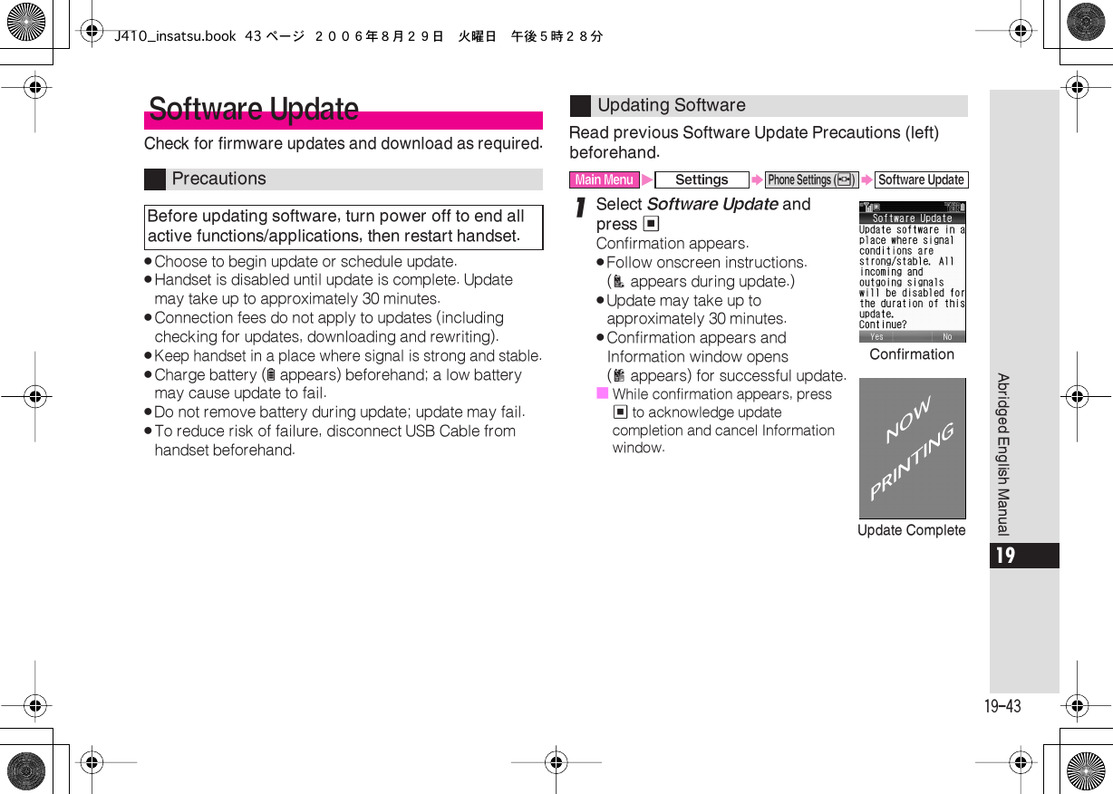  19-43 Abridged English Manual 19 Check for firmware updates and download as required. . Choose to begin update or schedule update. . Handset is disabled until update is complete. Update may take up to approximately 30 minutes. . Connection fees do not apply to updates (including checking for updates, downloading and rewriting). . Keep handset in a place where signal is strong and stable. . Charge battery ( l  appears) beforehand; a low battery may cause update to fail. . Do not remove battery during update; update may fail. . To reduce risk of failure, disconnect USB Cable from handset beforehand. Read previous Software Update Precautions (left) beforehand. 1 Select  Software Update  and press  % Confirmation appears. . Follow onscreen instructions. ( A  appears during update.) . Update may take up to approximately 30 minutes. . Confirmation appears and Information window opens ( B  appears) for successful update.■ While confirmation appears, press  %  to acknowledge update completion and cancel Information window. Software Update Precautions Before updating software, turn power off to end all active functions/applications, then restart handset. Updating Software Main Menu X Settings S Phone Settings ( f ) S Software UpdateConfirmationUpdate CompleteJ410_insatsu.book 43 ページ ２００６年８月２９日　火曜日　午後５時２８分