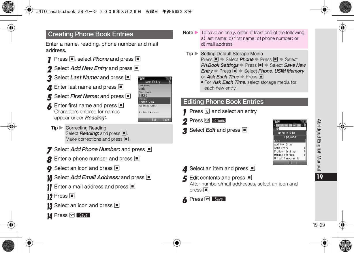  19-29 Abridged English Manual 19 Enter a name, reading, phone number and mail address. 1 Press  % , select  Phone  and press  % 2 Select  Add New Entry  and press  % 3 Select  Last Name:  and press  % 4 Enter last name and press  % 5 Select  First Name:  and press  % 6 Enter first name and press  % Characters entered for names appear under  Reading: . 7 Select  Add Phone Number:  and press  % 8 Enter a phone number and press  % 9 Select an icon and press  %    11110000 Select Add Email Address: and press %11111111 Enter a mail address and press %11112222 Press %11113333 Select an icon and press %11114444 Press A ß 1 Press  b  and select an entry 2 Press  B   ø 3 Select  Edit  and press  % 4 Select an item and press  % 5 Edit contents and press  % After numbers/mail addresses, select an icon and press  % . 6 Press  A   ß Creating Phone Book Entries Tip  X Correcting Reading Select  Reading:  and press  % .Make corrections and press  % . Note  X To save an entry, enter at least one of the following: a) last name; b) first name; c) phone number; or d) mail address. Tip  X Setting Default Storage Media Press  %   S  Select  Phone   S  Press  %   S  Select  Ph.Book Settings   S  Press  %   S  Select  Save New Entry   S  Press  %   S  Select  Phone ,  USIM Memory  or  Ask Each Time   S  Press  % . For  Ask Each Time , select storage media for each new entry. Editing Phone Book EntriesJ410_insatsu.book 29 ページ ２００６年８月２９日　火曜日　午後５時２８分