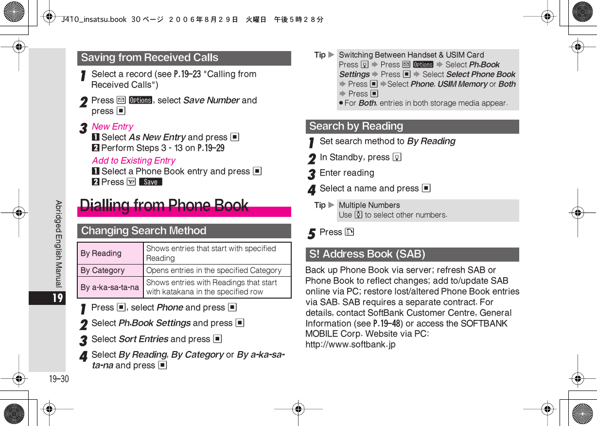  19-30 Abridged English Manual 19 1 Select a record (see  P.19-23  &quot;Calling from Received Calls&quot;) 2 Press  B   ø , select  Save Number  and press  % 3 New Entry 1 Select  As New Entry  and press  % 2 Perform Steps 3 - 13 on  P.19-29 Add to Existing Entry 1 Select a Phone Book entry and press  % 2 Press  A   ß 1 Press  % , select  Phone  and press  % 2 Select  Ph.Book Settings  and press  % 3 Select  Sort Entries  and press  %4Select By Reading, By Category or By a-ka-sa-ta-na and press %1Set search method to By Reading2In Standby, press b3Enter reading4Select a name and press %5Press !Back up Phone Book via server; refresh SAB or Phone Book to reflect changes; add to/update SAB online via PC; restore lost/altered Phone Book entriesvia SAB. SAB requires a separate contract. For details, contact SoftBank Customer Centre, General Information (see P.19-48) or access the SOFTBANK MOBILE Corp. Website via PC: http://www.softbank.jpSaving from Received CallsDialling from Phone BookChanging Search MethodBy Reading Shows entries that start with specified ReadingBy Category Opens entries in the specified CategoryBy a-ka-sa-ta-na Shows entries with Readings that start with katakana in the specified rowTip XSwitching Between Handset &amp; USIM CardPress b S Press B ø S Select Ph.Book Settings S Press % S Select Select Phone Book S Press % SSelect Phone, USIM Memory or Both S Press %.For Both, entries in both storage media appear.Search by ReadingTip XMultiple NumbersUse e to select other numbers.S! Address Book (SAB)J410_insatsu.book 30 ページ ２００６年８月２９日　火曜日　午後５時２８分