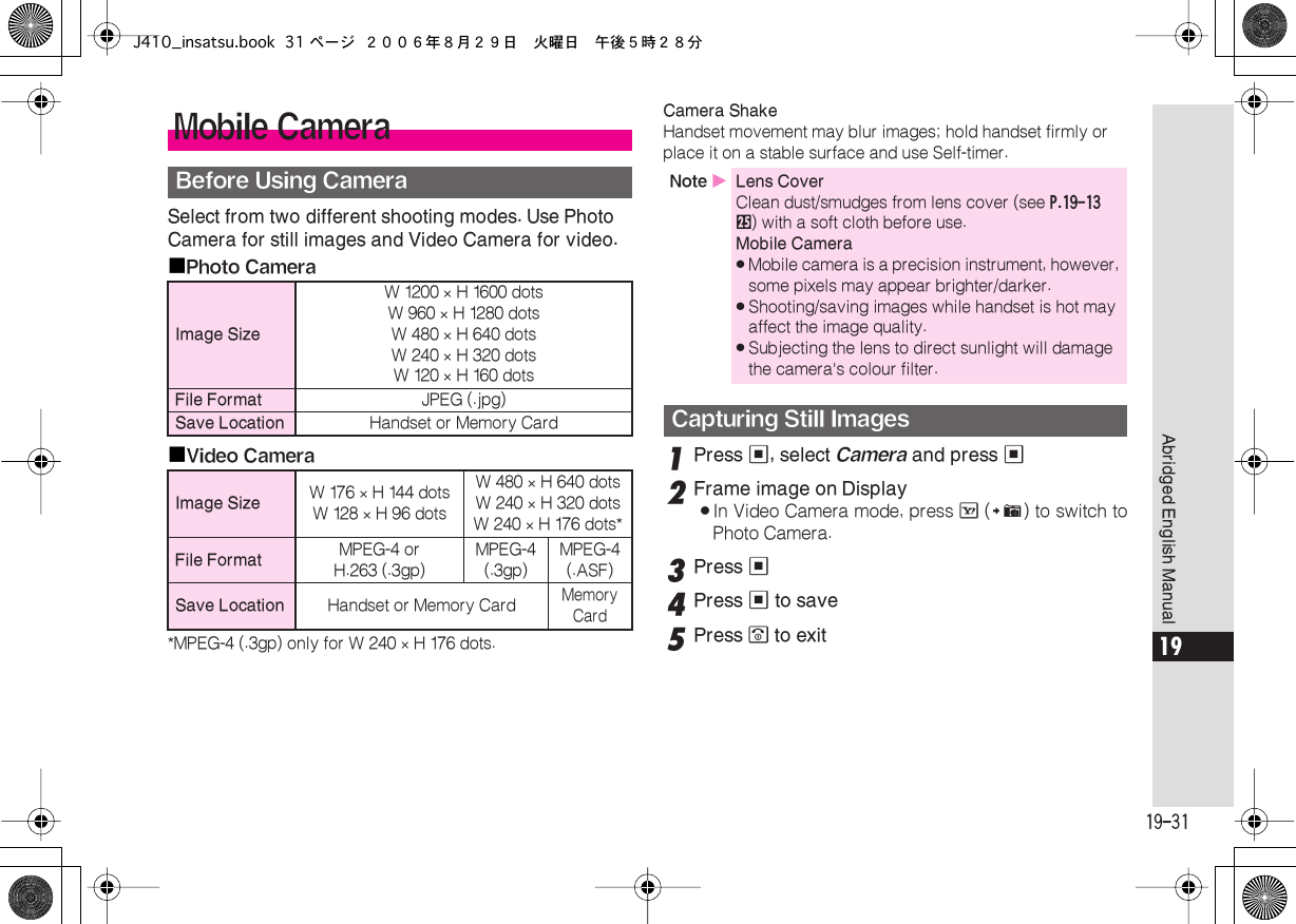  19-31 Abridged English Manual 19 Select from two different shooting modes. Use Photo Camera for still images and Video Camera for video.■ Photo Camera■ Video Camera *MPEG-4 (.3gp) only for W 240  ×  H 176 dots. Camera Shake  Handset movement may blur images; hold handset firmly or place it on a stable surface and use Self-timer. 1 Press  % , select  Camera  and press  % 2 Frame image on Display . In Video Camera mode, press  A  ( # ) to switch toPhoto Camera. 3 Press  % 4 Press  %  to save 5 Press  &quot;  to exit Mobile Camera Before Using Camera Image Size W 1200  ×  H 1600 dotsW 960  ×  H 1280 dotsW 480  ×  H 640 dotsW 240  ×  H 320 dotsW 120  ×  H 160 dots File Format JPEG (.jpg) Save Location Handset or Memory Card Image Size W 176  ×  H 144 dotsW 128  ×  H 96 dotsW 480  ×  H 640 dotsW 240  ×  H 320 dotsW 240  ×  H 176 dots* File Format MPEG-4 orH.263 (.3gp)MPEG-4 (.3gp)MPEG-4 (.ASF) Save Location Handset or Memory Card Memory Card Note  X Lens Cover Clean dust/smudges from lens cover (see  P.19-13   p ) with a soft cloth before use. Mobile Camera . Mobile camera is a precision instrument, however, some pixels may appear brighter/darker. . Shooting/saving images while handset is hot may affect the image quality. . Subjecting the lens to direct sunlight will damage the camera&apos;s colour filter. Capturing Still ImagesJ410_insatsu.book 31 ページ ２００６年８月２９日　火曜日　午後５時２８分