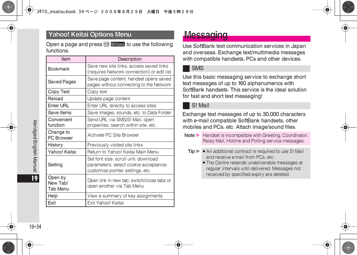  19-34 Abridged English Manual 19 Open a page and press  B   ø  to use the following functions. Use SoftBank text communication services in Japan and overseas. Exchange text/multimedia messages with compatible handsets, PCs and other devices.Use this basic messaging service to exchange short text messages of up to 160 alphanumerics with SoftBank handsets. This service is the ideal solution for fast and short text messaging!Exchange text messages of up to 30,000 characters with e-mail compatible SoftBank handsets, other mobiles and PCs, etc. Attach image/sound files. Yahoo! Keitai Options Menu Item DescriptionBookmark Save new site links, access saved links (requires Network connection) or edit list Saved Pages Save page content; handset opens saved pages without connecting to the Network Copy Text Copy text Reload Update page content Enter URL Enter URL directly to access sites Save Items Save images, sounds, etc. to Data Folder Convenient function Send URL via SMS/S! Mail, open properties, search within site, etc. Change to PC Browser Activate PC Site Browser History Previously visited site links Yahoo! Keitai Return to Yahoo! Keitai Main Menu Setting Set font size, scroll unit, download parameters; select cookie acceptance; customise pointer settings, etc. Open by New Tab/Tab Menu Open link in new tab; switch/close tabs or open another via Tab Menu Help View a summary of key assignments Exit Exit Yahoo! Keitai Messaging SMSS! Mail Note  X Handset is incompatible with Greeting, Coordinator, Relay Mail, Hotline and Polling service messages. Tip  X . An additional contract is required to use S! Mail and receive e-mail from PCs, etc. . The Centre resends undeliverable messages at regular intervals until delivered. Messages not received by specified expiry are deleted.J410_insatsu.book 34 ページ ２００６年８月２９日　火曜日　午後５時２８分