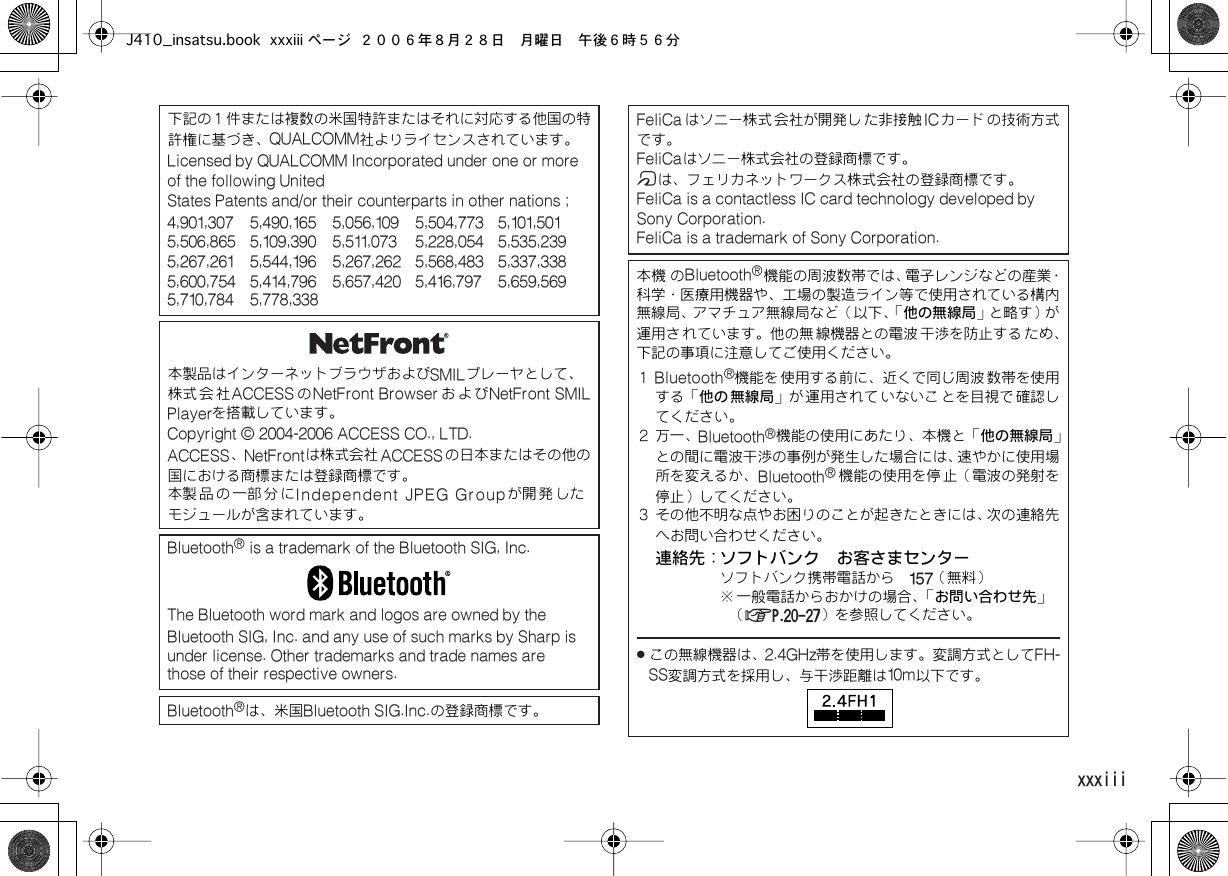  xxxiii Contents下記の１件または複数の米国特許またはそれに対応する他国の特許権に基づき、 QUALCOMM社よりライセンスされています。 Licensed by QUALCOMM Incorporated under one or more of the following UnitedStates Patents and/or their counterparts in other nations ;4,901,307 5,490,165 5,056,109 5,504,773 5,101,501  5,506,865 5,109,390 5,511,073 5,228,054 5,535,239  5,267,261 5,544,196 5,267,262 5,568,483 5,337,338  5,600,754 5,414,796 5,657,420 5,416,797 5,659,569  5,710,784 5,778,338本製品はインターネットブラウザおよび SMILプレーヤとして、株式会社 ACCESS の NetFront Browser および NetFront SMILPlayerを搭載しています。 Copyright © 2004-2006 ACCESS CO., LTD.  ACCESS、 NetFrontは株式会社 ACCESSの日本またはその他の国における商標または登録商標です。本製 品 の 一部 分 に Independent JPEG Groupが開 発 したモジュールが含まれています。 Bluetooth ®  is a trademark of the Bluetooth SIG, Inc.The Bluetooth word mark and logos are owned by the Bluetooth SIG, Inc. and any use of such marks by Sharp is  under license. Other trademarks and trade names are  those of their respective owners.Bluetooth ®は、米国 Bluetooth SIG.Inc.の登録商標です。 FeliCa はソニー株式 会社が開発し た非接触 ICカード の技術方式です。 FeliCaはソニー株式会社の登録商標です。 mは、フェリカネットワークス株式会社の登録商標です。 FeliCa is a contactless IC card technology developed by Sony Corporation.FeliCa is a trademark of Sony Corporation.本機  の Bluetooth ®機能の周波数帯では、電子レンジなどの産業・科学・医療用機器や、工場の製造ライン等で使用されている構内無線局、アマチュア無線局など（以下、「他の無線局」と略す）が運用さ れています。他の無 線機器との電波 干渉を防止する ため、下記の事項に注意してご使用ください。１ Bluetooth ®機能を 使用する前に、近くで同じ周波 数帯を使用する「他の 無線局」が 運用されて いないこ とを目視で 確認してください。２ 万一、 Bluetooth ®機能の使用にあたり、本機と「他の無線局」との間に電波干渉の事例が発生した場合には、速やかに使用場所を変えるか、 Bluetooth ®機能の使用を停 止（電波の発射を停止）してください。３ その他不明な点やお困りのことが起きたときには、次の連絡先へお問い合わせください。連絡先：ソフトバンク　お客さまセンターソフトバンク携帯電話から　 157（無料）※ 一般電話からおかけの場合、「お問い合わせ先」（ AP.20-27）を参照してください。 .この無線機器は、 2.4GHz帯を使用します。変調方式として FH-SS変調方式を採用し、与干渉距離は 10m以下です。J410_insatsu.book xxxiii ページ ２００６年８月２８日　月曜日　午後６時５６分