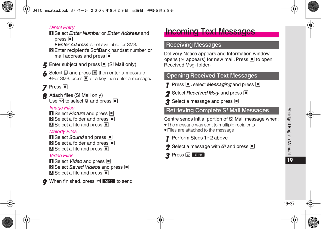  19-37 Abridged English Manual 19 Direct Entry 1 Select  Enter Number  or  Enter Address  and press  % . Enter Address  is not available for SMS. 2 Enter recipient&apos;s SoftBank handset number or mail address and press  % 5 Enter subject and press  %  (S! Mail only) 6 Select  X  and press  %  then enter a message . For SMS, press  %  or a key then enter a message. 7 Press  % 8 Attach files (S! Mail only)Use  f  to select  x  and press  % Image Files 1 Select  Picture  and press  % 2 Select a folder and press  % 3Select a file and press %Melody Files1Select Sound and press %2Select a folder and press %3Select a file and press %Video Files1Select Video and press %2Select Saved Videos and press %3Select a file and press %9When finished, press A S to sendDelivery Notice appears and Information window opens (z appears) for new mail. Press % to open Received Msg. folder.1Press %, select Messaging and press %2Select Received Msg. and press %3Select a message and press %Centre sends initial portion of S! Mail message when:.The message was sent to multiple recipients.Files are attached to the message1Perform Steps 1 - 2 above2Select a message with L and press %3Press A mIncoming Text MessagesReceiving MessagesOpening Received Text MessagesRetrieving Complete S! Mail MessagesJ410_insatsu.book 37 ページ ２００６年８月２９日　火曜日　午後５時２８分