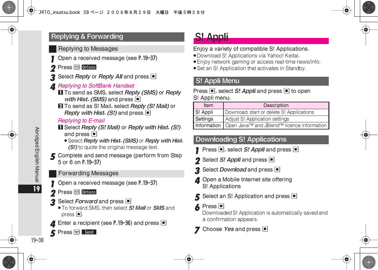  19-38 Abridged English Manual 19 1 Open a received message (see  P.19-37 ) 2 Press  B   ø 3 Select  Reply  or  Reply All  and press  % 4 Replying to SoftBank Handset 1 To send as SMS, select  Reply (SMS)  or  Reply with Hist. (SMS)  and press  % 2 To send as S! Mail, select  Reply (S! Mail)  or  Reply with Hist. (S!)  and press  % Replying to E-mail 1 Select  Reply (S! Mail)  or  Reply with Hist. (S!)  and press  % . Select  Reply with Hist. (SMS)  or  Reply with Hist. (S!)  to quote the original message text. 5 Complete and send message (perform from Step 5 or 6 on  P.19-37 ) 1 Open a received message (see  P.19-37 ) 2Press B ø3Select Forward and press %.To forward SMS, then select S! Mail or SMS and press %.4Enter a recipient (see P.19-36) and press %5Press A SEnjoy a variety of compatible S! Applications..Download S! Applications via Yahoo! Keitai..Enjoy network gaming or access real-time news/info..Set an S! Application that activates in Standby.Press %, select S! Appli and press % to open S! Appli menu.1Press %, select S! Appli and press %2Select S! Appli and press %3Select Download and press %4Open a Mobile Internet site offering S! Applications5Select an S! Application and press %6Press %Downloaded S! Application is automatically saved and a confirmation appears.7Choose Yes and press %Replying &amp; ForwardingReplying to MessagesForwarding MessagesS! AppliS! Appli MenuItem  DescriptionS! Appli Download, start or delete S! ApplicationsSettings Adjust S! Application settingsInformation Open Java™ and JBlend™ licence informationDownloading S! ApplicationsJ410_insatsu.book 38 ページ ２００６年８月２９日　火曜日　午後５時２８分