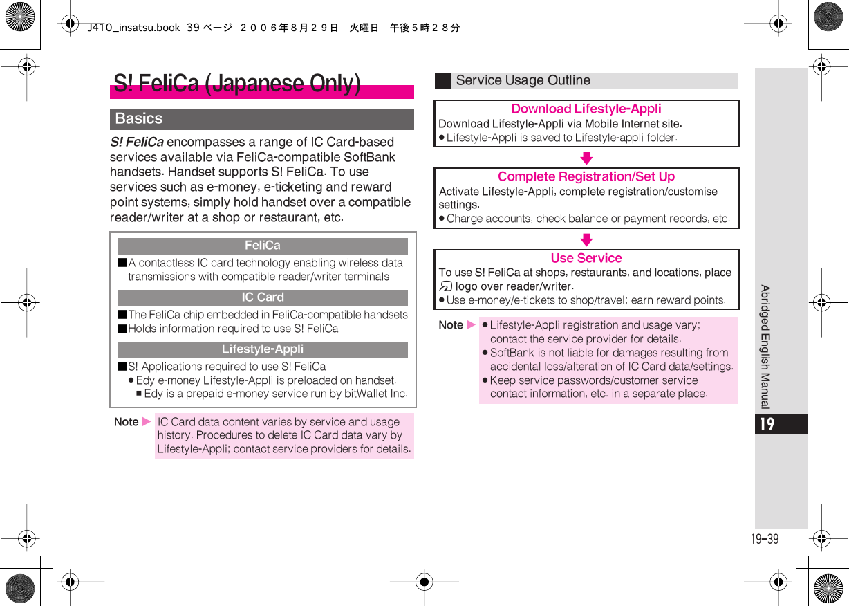  19-39 Abridged English Manual 19 S! FeliCa  encompasses a range of IC Card-based services available via FeliCa-compatible SoftBank handsets. Handset supports S! FeliCa. To use services such as e-money, e-ticketing and reward point systems, simply hold handset over a compatible reader/writer at a shop or restaurant, etc. S! FeliCa (Japanese Only) Basics FeliCa■ A contactless IC card technology enabling wireless data transmissions with compatible reader/writer terminals IC Card■ The FeliCa chip embedded in FeliCa-compatible handsets■ Holds information required to use S! FeliCa Lifestyle-Appli■ S! Applications required to use S! FeliCa . Edy e-money Lifestyle-Appli is preloaded on handset. , Edy is a prepaid e-money service run by bitWallet Inc. Note  X IC Card data content varies by service and usage history. Procedures to delete IC Card data vary by Lifestyle-Appli; contact service providers for details. Service Usage Outline Download Lifestyle-Appli Download Lifestyle-Appli via Mobile Internet site. . Lifestyle-Appli is saved to Lifestyle-appli folder. V Complete Registration/Set Up Activate Lifestyle-Appli, complete registration/customise settings. . Charge accounts, check balance or payment records, etc. V Use Service To use S! FeliCa at shops, restaurants, and locations, place  m  logo over reader/writer. . Use e-money/e-tickets to shop/travel; earn reward points. Note  X . Lifestyle-Appli registration and usage vary; contact the service provider for details. . SoftBank is not liable for damages resulting from accidental loss/alteration of IC Card data/settings. . Keep service passwords/customer service contact information, etc. in a separate place.J410_insatsu.book 39 ページ ２００６年８月２９日　火曜日　午後５時２８分