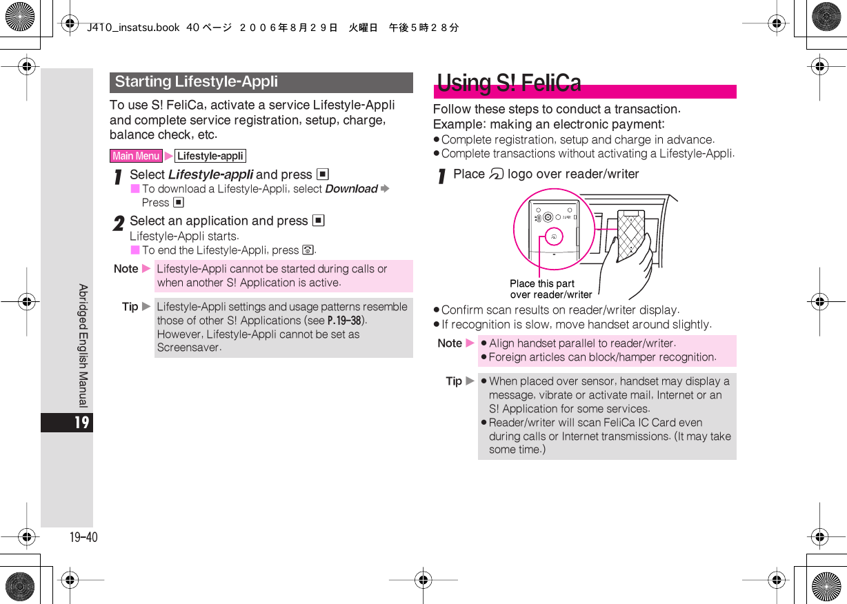  19-40 Abridged English Manual 19 To use S! FeliCa, activate a service Lifestyle-Appli and complete service registration, setup, charge, balance check, etc. 1 Select  Lifestyle-appli  and press  %■ To download a Lifestyle-Appli, select  Download   S  Press  % 2 Select an application and press  % Lifestyle-Appli starts.■ To end the Lifestyle-Appli, press  &quot; . Follow these steps to conduct a transaction.Example: making an electronic payment: . Complete registration, setup and charge in advance. . Complete transactions without activating a Lifestyle-Appli. 1 Place  m  logo over reader/writer . Confirm scan results on reader/writer display. . If recognition is slow, move handset around slightly. Starting Lifestyle-Appli Main Menu X Lifestyle-appli Note  X Lifestyle-Appli cannot be started during calls or when another S! Application is active. Tip  X Lifestyle-Appli settings and usage patterns resemble those of other S! Applications (see  P.19-38 ). However, Lifestyle-Appli cannot be set as Screensaver. Using S! FeliCa Note  X . Align handset parallel to reader/writer. . Foreign articles can block/hamper recognition. Tip  X . When placed over sensor, handset may display a message, vibrate or activate mail, Internet or an S! Application for some services. . Reader/writer will scan FeliCa IC Card even during calls or Internet transmissions. (It may take some time.)Place this partover reader/writerJ410_insatsu.book 40 ページ ２００６年８月２９日　火曜日　午後５時２８分