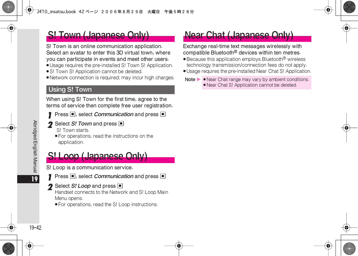  19-42 Abridged English Manual 19 S! Town is an online communication application. Select an avatar to enter this 3D virtual town, where you can participate in events and meet other users. . Usage requires the pre-installed S! Town S! Application. . S! Town S! Application cannot be deleted. . Network connection is required; may incur high charges. When using S! Town for the first time, agree to the terms of service then complete free user registration. 1 Press  % , select  Communication  and press  % 2 Select  S! Town  and press  % S! Town starts. . For operations, read the instructions on the application. S! Loop is a communication service. 1 Press  % , select  Communication  and press  % 2 Select  S! Loop  and press  % Handset connects to the Network and S! Loop Main Menu opens. . For operations, read the S! Loop instructions. Exchange real-time text messages wirelessly with compatible Bluetooth ®  devices within ten metres. . Because this application employs Bluetooth ®  wireless technology transmission/connection fees do not apply. . Usage requires the pre-installed Near Chat S! Application. S! Town (Japanese Only) Using S! Town S! Loop (Japanese Only)Near Chat (Japanese Only) Note  X . Near Chat range may vary by ambient conditions. .Near Chat S! Application cannot be deleted.J410_insatsu.book 42 ページ ２００６年８月２９日　火曜日　午後５時２８分