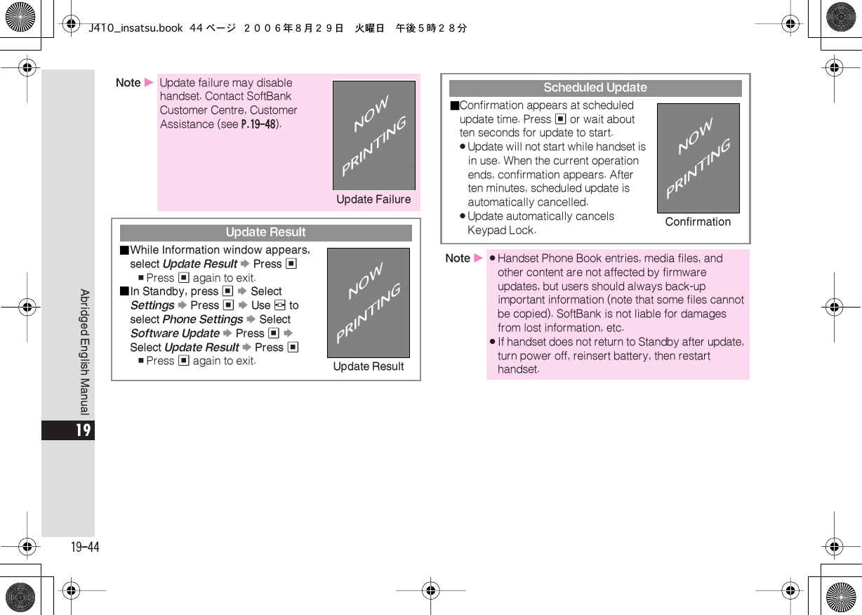  19-44 Abridged English Manual 19 Note  X Update failure may disable handset. Contact SoftBank Customer Centre, Customer Assistance (see  P.19-48 ). Update Result■ While Information window appears, select  Update Result   S  Press  % , Press  %  again to exit.■ In Standby, press  %   S  Select  Settings   S  Press  %   S  Use  f  to select  Phone Settings   S  Select  Software Update   S  Press  %   S  Select  Update Result   S  Press  % , Press  %  again to exit.Update Failure Update Result Scheduled Update■ Confirmation appears at scheduled update time. Press  %  or wait about ten seconds for update to start. . Update will not start while handset is in use. When the current operation ends, confirmation appears. After ten minutes, scheduled update is automatically cancelled. . Update automatically cancels Keypad Lock. Note  X . Handset Phone Book entries, media files, and other content are not affected by firmware updates, but users should always back-up important information (note that some files cannot be copied). SoftBank is not liable for damages from lost information, etc. . If handset does not return to Standby after update, turn power off, reinsert battery, then restart handset.ConfirmationJ410_insatsu.book 44 ページ ２００６年８月２９日　火曜日　午後５時２８分