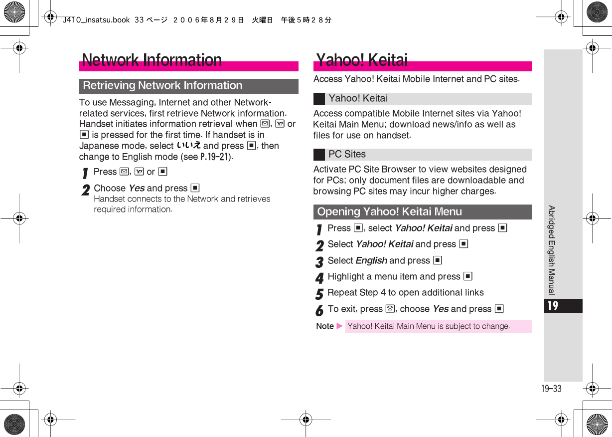  19-33 Abridged English Manual 19 To use Messaging, Internet and other Network-related services, first retrieve Network information. Handset initiates information retrieval when  B ,  A  or  %  is pressed for the first time. If handset is in Japanese mode, select いいえ  and press  % , then change to English mode (see  P.19-21 ). 1 Press  B ,  A  or  % 2 Choose  Yes  and press  % Handset connects to the Network and retrieves required information. Access Yahoo! Keitai Mobile Internet and PC sites.Access compatible Mobile Internet sites via Yahoo! Keitai Main Menu; download news/info as well as files for use on handset.Activate PC Site Browser to view websites designed for PCs; only document files are downloadable and browsing PC sites may incur higher charges. 1 Press  % , select  Yahoo! Keitai  and press  % 2 Select  Yahoo! Keitai  and press  % 3 Select  English  and press  % 4 Highlight a menu item and press  % 5 Repeat Step 4 to open additional links 6 To exit, press  &quot; , choose  Yes  and press  % Network Information Retrieving Network Information Yahoo! Keitai Yahoo! KeitaiPC Sites  Opening Yahoo! Keitai Menu Note  X Yahoo! Keitai Main Menu is subject to change.J410_insatsu.book 33 ページ ２００６年８月２９日　火曜日　午後５時２８分