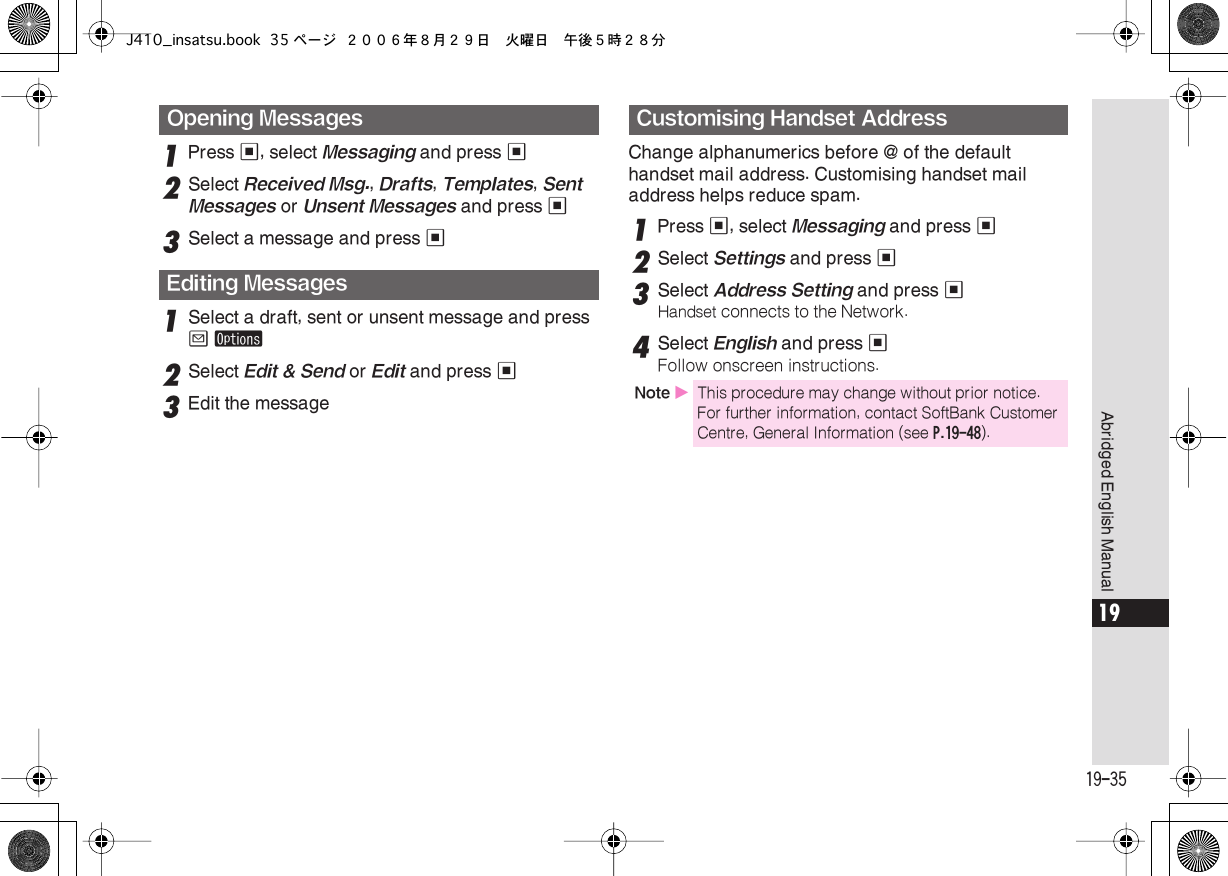  19-35 Abridged English Manual 19 1 Press  % , select  Messaging  and press  % 2 Select  Received Msg. ,  Drafts ,  Templates ,  Sent Messages  or  Unsent Messages  and press  % 3 Select a message and press  % 1 Select a draft, sent or unsent message and press  B   ø 2 Select  Edit &amp; Send  or  Edit  and press  % 3 Edit the messageChange alphanumerics before @ of the default handset mail address. Customising handset mail address helps reduce spam. 1 Press  % , select  Messaging  and press  % 2 Select  Settings  and press  %3Select Address Setting and press %Handset connects to the Network.4Select English and press %Follow onscreen instructions.Opening MessagesEditing MessagesCustomising Handset AddressNote XThis procedure may change without prior notice. For further information, contact SoftBank Customer Centre, General Information (see P.19-48).J410_insatsu.book 35 ページ ２００６年８月２９日　火曜日　午後５時２８分