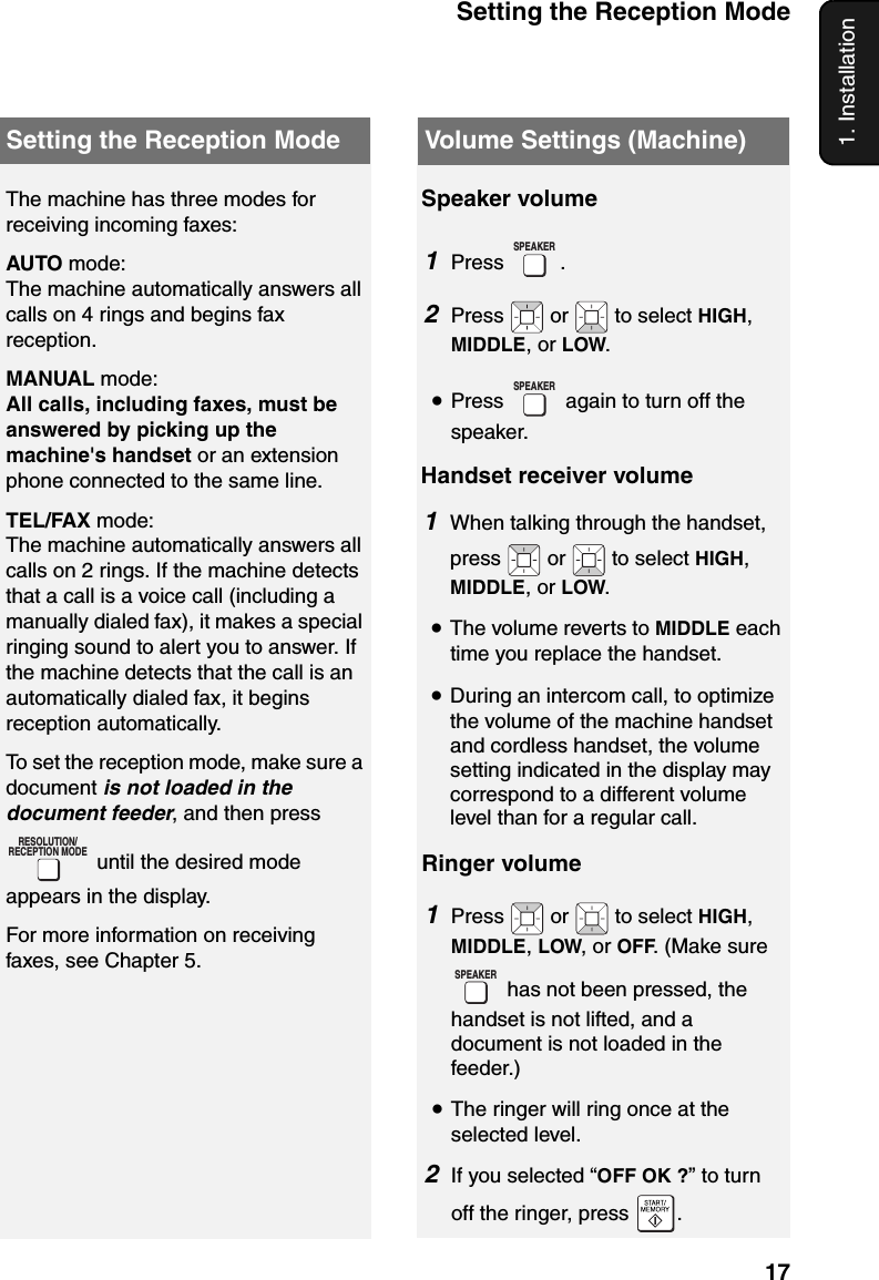 Setting the Reception Mode171. InstallationSetting the Reception ModeThe machine has three modes for receiving incoming faxes:AUTO mode:The machine automatically answers all calls on 4 rings and begins fax reception.MANUAL mode:All calls, including faxes, must be answered by picking up the machine&apos;s handset or an extension phone connected to the same line.TEL/FAX mode:The machine automatically answers all calls on 2 rings. If the machine detects that a call is a voice call (including a manually dialed fax), it makes a special ringing sound to alert you to answer. If the machine detects that the call is an automatically dialed fax, it begins reception automatically.To set the reception mode, make sure a document is not loaded in the document feeder, and then press  until the desired mode appears in the display.For more information on receiving faxes, see Chapter 5.RESOLUTION/RECEPTION MODEVolume Settings (Machine)Speaker volume1Press .2Press   or   to select HIGH, MIDDLE, or LOW.•Press   again to turn off the speaker.SPEAKERSPEAKERHandset receiver volume1When talking through the handset, press  or  to select HIGH, MIDDLE, or LOW.•The volume reverts to MIDDLE each time you replace the handset.•During an intercom call, to optimize the volume of the machine handset and cordless handset, the volume setting indicated in the display may correspond to a different volume level than for a regular call.Ringer volume1Press  or  to select HIGH, MIDDLE, LOW, or OFF. (Make sure  has not been pressed, the handset is not lifted, and a document is not loaded in the feeder.)•The ringer will ring once at the selected level.2If you selected “OFF OK ?” to turn off the ringer, press  .SPEAKER