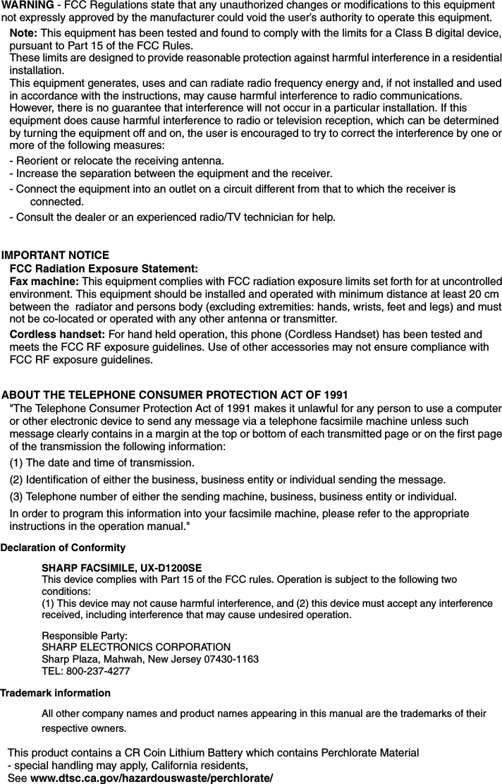 WARNING - FCC Regulations state that any unauthorized changes or modifications to this equipment not expressly approved by the manufacturer could void the user’s authority to operate this equipment.Note: This equipment has been tested and found to comply with the limits for a Class B digital device, pursuant to Part 15 of the FCC Rules.These limits are designed to provide reasonable protection against harmful interference in a residential installation.This equipment generates, uses and can radiate radio frequency energy and, if not installed and used in accordance with the instructions, may cause harmful interference to radio communications. However, there is no guarantee that interference will not occur in a particular installation. If this equipment does cause harmful interference to radio or television reception, which can be determined by turning the equipment off and on, the user is encouraged to try to correct the interference by one or more of the following measures:- Reorient or relocate the receiving antenna.- Increase the separation between the equipment and the receiver.- Connect the equipment into an outlet on a circuit different from that to which the receiver is connected.- Consult the dealer or an experienced radio/TV technician for help.IMPORTANT NOTICEFCC Radiation Exposure Statement:Fax machine: This equipment complies with FCC radiation exposure limits set forth for at uncontrolled environment. This equipment should be installed and operated with minimum distance at least 20 cm between the  radiator and persons body (excluding extremities: hands, wrists, feet and legs) and must not be co-located or operated with any other antenna or transmitter.Cordless handset: For hand held operation, this phone (Cordless Handset) has been tested and meets the FCC RF exposure guidelines. Use of other accessories may not ensure compliance with FCC RF exposure guidelines.ABOUT THE TELEPHONE CONSUMER PROTECTION ACT OF 1991&quot;The Telephone Consumer Protection Act of 1991 makes it unlawful for any person to use a computer or other electronic device to send any message via a telephone facsimile machine unless such message clearly contains in a margin at the top or bottom of each transmitted page or on the first page of the transmission the following information: (1) The date and time of transmission. (2) Identification of either the business, business entity or individual sending the message. (3) Telephone number of either the sending machine, business, business entity or individual.In order to program this information into your facsimile machine, please refer to the appropriate instructions in the operation manual.&quot; Declaration of Conformity SHARP FACSIMILE, UX-D1200SEThis device complies with Part 15 of the FCC rules. Operation is subject to the following two conditions: (1) This device may not cause harmful interference, and (2) this device must accept any interference received, including interference that may cause undesired operation. Responsible Party: SHARP ELECTRONICS CORPORATIONSharp Plaza, Mahwah, New Jersey 07430-1163TEL: 800-237-4277Trademark informationAll other company names and product names appearing in this manual are the trademarks of their respective owners.This product contains a CR Coin Lithium Battery which contains Perchlorate Material- special handling may apply, California residents,See www.dtsc.ca.gov/hazardouswaste/perchlorate/