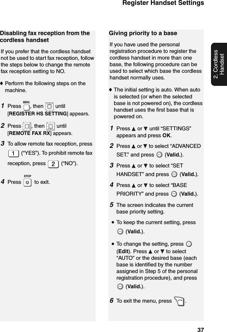 Register Handset Settings372. Cordless HandsetDisabling fax reception from the cordless handsetIf you prefer that the cordless handset not be used to start fax reception, follow the steps below to change the remote fax reception setting to NO.♦Perform the following steps on the machine.1Press , then   until [REGISTER HS SETTING] appears.2Press  , then   until [REMOTE FAX RX] appears.3To allow remote fax reception, press  (“YES”). To prohibit remote fax reception, press   (“NO”).4Press  to exit.MENUSTOPGiving priority to a baseIf you have used the personal registration procedure to register the cordless handset in more than one base, the following procedure can be used to select which base the cordless handset normally uses.♦The initial setting is auto. When auto is selected (or when the selected base is not powered on), the cordless handset uses the first base that is powered on.1Press   or   until “SETTINGS” appears and press OK.2Press   or   to select “ADVANCED SET.” and press   (Valid.).3Press   or   to select “SET HANDSET” and press   (Valid.).4Press   or   to select “BASE PRIORITY” and press   (Valid.).5The screen indicates the current base priority setting.  •To keep the current setting, press  (Valid.).•To change the setting, press   (Edit). Press   or   to select “AUTO” or the desired base (each base is identified by the number assigned in Step 5 of the personal registration procedure), and press  (Valid.).6To exit the menu, press  .