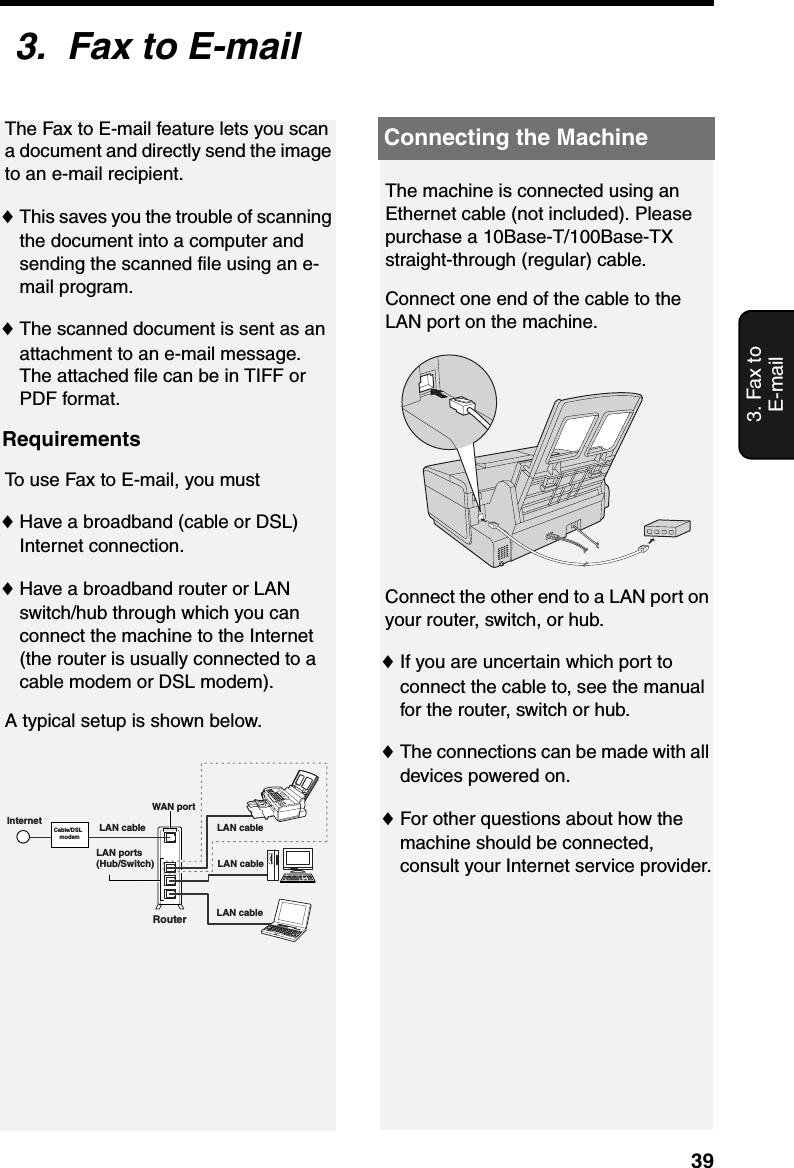 Connecting the Machine393. Fax to E-mail3.  Fax to E-mailThe Fax to E-mail feature lets you scan a document and directly send the image to an e-mail recipient. ♦This saves you the trouble of scanning the document into a computer and sending the scanned file using an e-mail program.♦The scanned document is sent as an attachment to an e-mail message. The attached file can be in TIFF or PDF format.RequirementsTo use Fax to E-mail, you must ♦Have a broadband (cable or DSL) Internet connection.♦Have a broadband router or LAN switch/hub through which you can connect the machine to the Internet (the router is usually connected to a cable modem or DSL modem).A typical setup is shown below.The machine is connected using an Ethernet cable (not included). Please purchase a 10Base-T/100Base-TX straight-through (regular) cable.Connect one end of the cable to the LAN port on the machine.Connect the other end to a LAN port on your router, switch, or hub.♦If you are uncertain which port to connect the cable to, see the manual for the router, switch or hub.♦The connections can be made with all devices powered on.♦For other questions about how the machine should be connected, consult your Internet service provider.Cable/DSL  modemRouterLAN ports(Hub/Switch)LAN cable LAN cableLAN cableLAN cableWAN portInternetConnecting the Machine