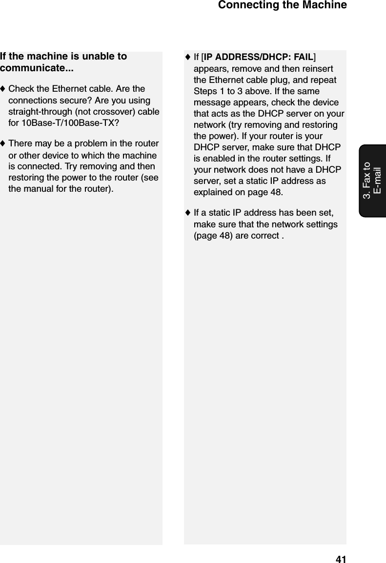 Connecting the Machine413. Fax to E-mailIf the machine is unable to communicate...♦Check the Ethernet cable. Are the connections secure? Are you using straight-through (not crossover) cable for 10Base-T/100Base-TX?♦There may be a problem in the router or other device to which the machine is connected. Try removing and then restoring the power to the router (see the manual for the router).♦If [IP ADDRESS/DHCP: FAIL] appears, remove and then reinsert the Ethernet cable plug, and repeat Steps 1 to 3 above. If the same message appears, check the device that acts as the DHCP server on your network (try removing and restoring the power). If your router is your DHCP server, make sure that DHCP is enabled in the router settings. If your network does not have a DHCP server, set a static IP address as explained on page 48.♦If a static IP address has been set, make sure that the network settings (page 48) are correct .