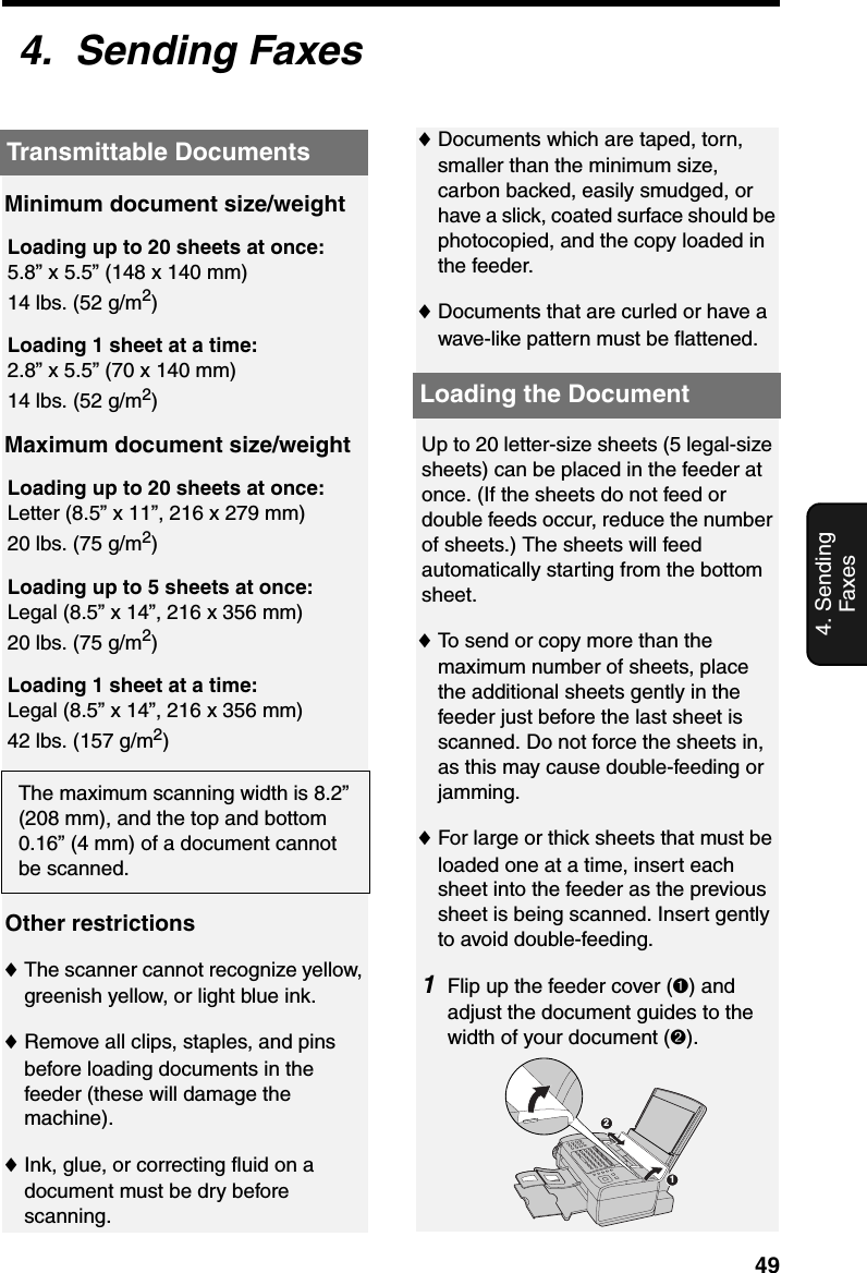 Transmittable Documents494. Sending Faxes4.  Sending FaxesTransmittable DocumentsLoading the Document♦Documents which are taped, torn, smaller than the minimum size, carbon backed, easily smudged, or have a slick, coated surface should be photocopied, and the copy loaded in the feeder.♦Documents that are curled or have a wave-like pattern must be flattened.Minimum document size/weightLoading up to 20 sheets at once:5.8” x 5.5” (148 x 140 mm)14 lbs. (52 g/m2)Loading 1 sheet at a time:2.8” x 5.5” (70 x 140 mm)14 lbs. (52 g/m2)Maximum document size/weightLoading up to 20 sheets at once:Letter (8.5” x 11”, 216 x 279 mm)20 lbs. (75 g/m2)Loading up to 5 sheets at once:Legal (8.5” x 14”, 216 x 356 mm)20 lbs. (75 g/m2)Loading 1 sheet at a time:Legal (8.5” x 14”, 216 x 356 mm)42 lbs. (157 g/m2)The maximum scanning width is 8.2” (208 mm), and the top and bottom 0.16” (4 mm) of a document cannot be scanned.Up to 20 letter-size sheets (5 legal-size sheets) can be placed in the feeder at once. (If the sheets do not feed or double feeds occur, reduce the number of sheets.) The sheets will feed automatically starting from the bottom sheet.♦To send or copy more than the maximum number of sheets, place the additional sheets gently in the feeder just before the last sheet is scanned. Do not force the sheets in, as this may cause double-feeding or jamming.♦For large or thick sheets that must be loaded one at a time, insert each sheet into the feeder as the previous sheet is being scanned. Insert gently to avoid double-feeding.1Flip up the feeder cover (➊) and adjust the document guides to the width of your document (➋).Other restrictions♦The scanner cannot recognize yellow, greenish yellow, or light blue ink.♦Remove all clips, staples, and pins  before loading documents in the feeder (these will damage the machine).♦Ink, glue, or correcting fluid on a document must be dry before scanning.12