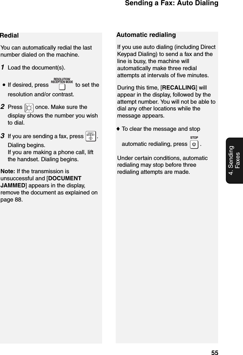 Sending a Fax: Auto Dialing554. Sending FaxesRedialYou can automatically redial the last number dialed on the machine.1Load the document(s).•If desired, press   to set the resolution and/or contrast.2Press   once. Make sure the display shows the number you wish to dial.3If you are sending a fax, press  . Dialing begins.If you are making a phone call, lift the handset. Dialing begins.Note: If the transmission is unsuccessful and [DOCUMENT JAMMED] appears in the display, remove the document as explained on page 88. RESOLUTION/RECEPTION MODEAutomatic redialingIf you use auto dialing (including Direct Keypad Dialing) to send a fax and the line is busy, the machine will automatically make three redial attempts at intervals of five minutes. During this time, [RECALLING] will appear in the display, followed by the attempt number. You will not be able to dial any other locations while the message appears.♦To clear the message and stop automatic redialing, press  .Under certain conditions, automatic redialing may stop before three redialing attempts are made.STOP