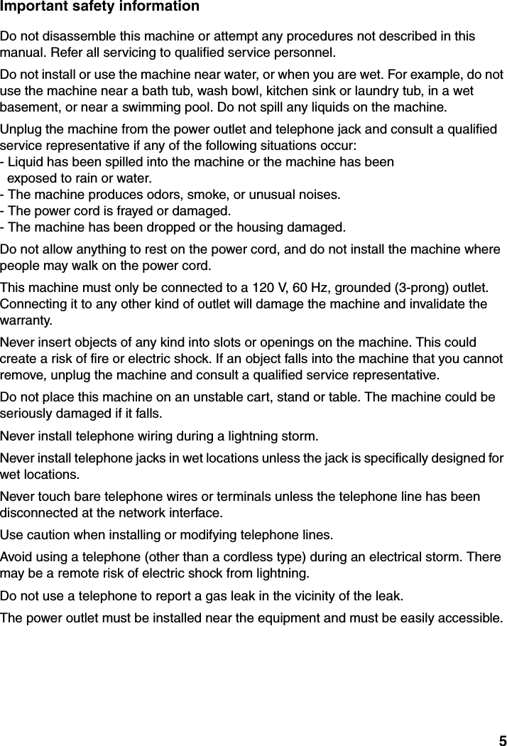 5Important safety informationDo not disassemble this machine or attempt any procedures not described in this manual. Refer all servicing to qualified service personnel.Do not install or use the machine near water, or when you are wet. For example, do not use the machine near a bath tub, wash bowl, kitchen sink or laundry tub, in a wet basement, or near a swimming pool. Do not spill any liquids on the machine.Unplug the machine from the power outlet and telephone jack and consult a qualified service representative if any of the following situations occur:- Liquid has been spilled into the machine or the machine has been  exposed to rain or water.- The machine produces odors, smoke, or unusual noises.- The power cord is frayed or damaged.- The machine has been dropped or the housing damaged.Do not allow anything to rest on the power cord, and do not install the machine where people may walk on the power cord.This machine must only be connected to a 120 V, 60 Hz, grounded (3-prong) outlet. Connecting it to any other kind of outlet will damage the machine and invalidate the warranty.Never insert objects of any kind into slots or openings on the machine. This could create a risk of fire or electric shock. If an object falls into the machine that you cannot remove, unplug the machine and consult a qualified service representative.Do not place this machine on an unstable cart, stand or table. The machine could be seriously damaged if it falls.Never install telephone wiring during a lightning storm.Never install telephone jacks in wet locations unless the jack is specifically designed for wet locations.Never touch bare telephone wires or terminals unless the telephone line has been disconnected at the network interface.Use caution when installing or modifying telephone lines.Avoid using a telephone (other than a cordless type) during an electrical storm. There may be a remote risk of electric shock from lightning.Do not use a telephone to report a gas leak in the vicinity of the leak.The power outlet must be installed near the equipment and must be easily accessible.