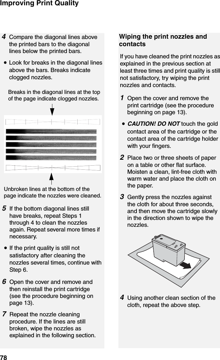 Improving Print Quality785If the bottom diagonal lines still have breaks, repeat Steps 1 through 4 to clean the nozzles again. Repeat several more times if necessary.•If the print quality is still not satisfactory after cleaning the nozzles several times, continue with Step 6.6Open the cover and remove and then reinstall the print cartridge (see the procedure beginning on page 13).7Repeat the nozzle cleaning procedure. If the lines are still broken, wipe the nozzles as explained in the following section.Breaks in the diagonal lines at the top of the page indicate clogged nozzles.Unbroken lines at the bottom of the page indicate the nozzles were cleaned.Wiping the print nozzles and contactsIf you have cleaned the print nozzles as explained in the previous section at least three times and print quality is still not satisfactory, try wiping the print nozzles and contacts.1Open the cover and remove the print cartridge (see the procedure beginning on page 13).•CAUTION! DO NOT touch the gold contact area of the cartridge or the contact area of the cartridge holder with your fingers.2Place two or three sheets of paper on a table or other flat surface. Moisten a clean, lint-free cloth with warm water and place the cloth on the paper.3Gently press the nozzles against the cloth for about three seconds, and then move the cartridge slowly in the direction shown to wipe the nozzles.4Using another clean section of the cloth, repeat the above step.4Compare the diagonal lines above the printed bars to the diagonal lines below the printed bars.•Look for breaks in the diagonal lines above the bars. Breaks indicate clogged nozzles.