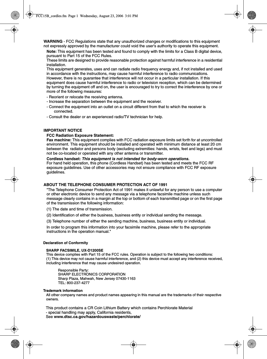WARNING - FCC Regulations state that any unauthorized changes or modifications to this equipment not expressly approved by the manufacturer could void the user’s authority to operate this equipment.Note: This equipment has been tested and found to comply with the limits for a Class B digital device, pursuant to Part 15 of the FCC Rules.These limits are designed to provide reasonable protection against harmful interference in a residential installation.This equipment generates, uses and can radiate radio frequency energy and, if not installed and used in accordance with the instructions, may cause harmful interference to radio communications. However, there is no guarantee that interference will not occur in a particular installation. If this equipment does cause harmful interference to radio or television reception, which can be determined by turning the equipment off and on, the user is encouraged to try to correct the interference by one or more of the following measures:- Reorient or relocate the receiving antenna.- Increase the separation between the equipment and the receiver.- Connect the equipment into an outlet on a circuit different from that to which the receiver is connected.- Consult the dealer or an experienced radio/TV technician for help.IMPORTANT NOTICEFCC Radiation Exposure Statement:Fax machine: This equipment complies with FCC radiation exposure limits set forth for at uncontrolled environment. This equipment should be installed and operated with minimum distance at least 20 cm between the  radiator and persons body (excluding extremities: hands, wrists, feet and legs) and must not be co-located or operated with any other antenna or transmitter.Cordless handset: This equipment is not intended for body-worn operations.For hand held operation, this phone (Cordless Handset) has been tested and meets the FCC RF exposure guidelines. Use of other accessories may not ensure compliance with FCC RF exposure guidelines.ABOUT THE TELEPHONE CONSUMER PROTECTION ACT OF 1991&quot;The Telephone Consumer Protection Act of 1991 makes it unlawful for any person to use a computer or other electronic device to send any message via a telephone facsimile machine unless such message clearly contains in a margin at the top or bottom of each transmitted page or on the first page of the transmission the following information: (1) The date and time of transmission. (2) Identification of either the business, business entity or individual sending the message. (3) Telephone number of either the sending machine, business, business entity or individual.In order to program this information into your facsimile machine, please refer to the appropriate instructions in the operation manual.&quot; Declaration of Conformity SHARP FACSIMILE, UX-D1200SEThis device complies with Part 15 of the FCC rules. Operation is subject to the following two conditions: (1) This device may not cause harmful interference, and (2) this device must accept any interference received, including interference that may cause undesired operation. Responsible Party: SHARP ELECTRONICS CORPORATIONSharp Plaza, Mahwah, New Jersey 07430-1163TEL: 800-237-4277Trademark informationAll other company names and product names appearing in this manual are the trademarks of their respective owners.This product contains a CR Coin Lithium Battery which contains Perchlorate Material- special handling may apply, California residents,See www.dtsc.ca.gov/hazardouswaste/perchlorate/FCC15B_cordles.fm  Page 1  Wednesday, August 23, 2006  3:01 PM
