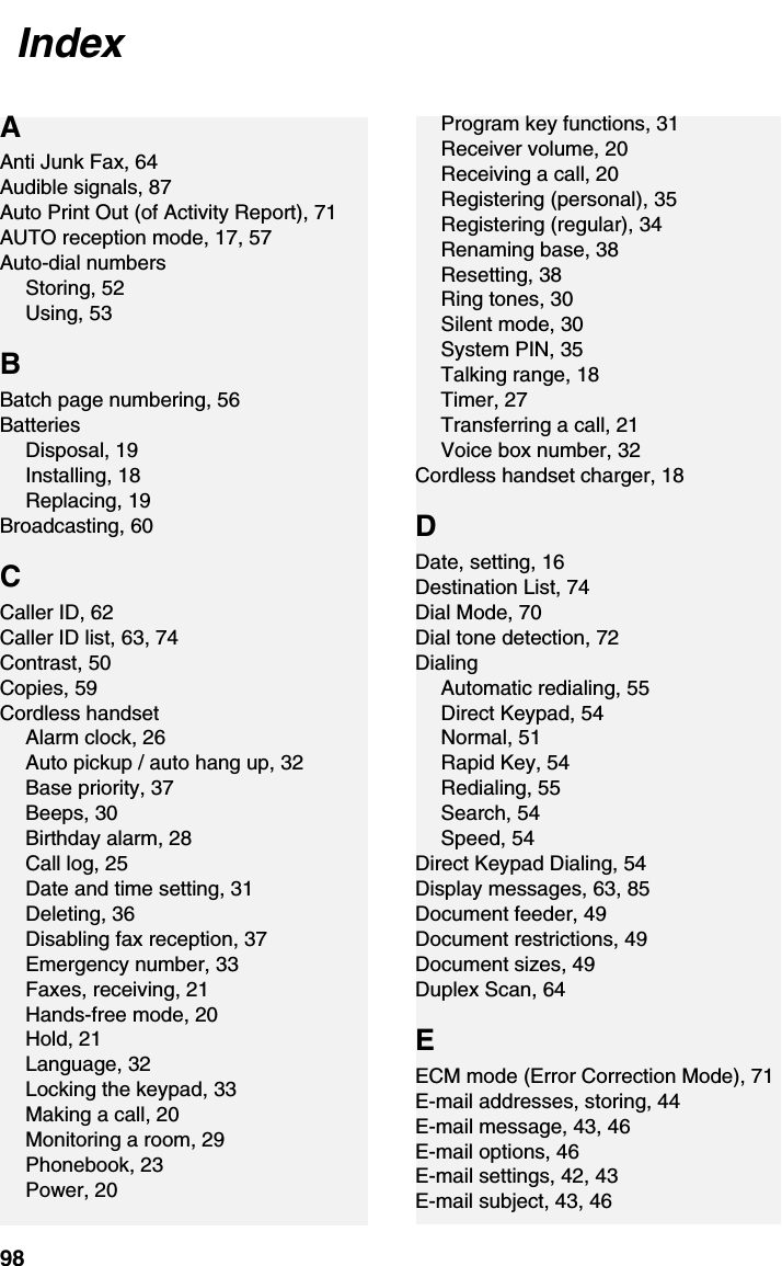 Index98AAnti Junk Fax, 64Audible signals, 87Auto Print Out (of Activity Report), 71AUTO reception mode, 17, 57Auto-dial numbersStoring, 52Using, 53BBatch page numbering, 56BatteriesDisposal, 19Installing, 18Replacing, 19Broadcasting, 60CCaller ID, 62Caller ID list, 63, 74Contrast, 50Copies, 59Cordless handsetAlarm clock, 26Auto pickup / auto hang up, 32Base priority, 37Beeps, 30Birthday alarm, 28Call log, 25Date and time setting, 31Deleting, 36Disabling fax reception, 37Emergency number, 33Faxes, receiving, 21Hands-free mode, 20Hold, 21Language, 32Locking the keypad, 33Making a call, 20Monitoring a room, 29Phonebook, 23Power, 20Program key functions, 31Receiver volume, 20Receiving a call, 20Registering (personal), 35Registering (regular), 34Renaming base, 38Resetting, 38Ring tones, 30Silent mode, 30System PIN, 35Talking range, 18Timer, 27Transferring a call, 21Voice box number, 32Cordless handset charger, 18DDate, setting, 16Destination List, 74Dial Mode, 70Dial tone detection, 72DialingAutomatic redialing, 55Direct Keypad, 54Normal, 51Rapid Key, 54Redialing, 55Search, 54Speed, 54Direct Keypad Dialing, 54Display messages, 63, 85Document feeder, 49Document restrictions, 49Document sizes, 49Duplex Scan, 64EECM mode (Error Correction Mode), 71E-mail addresses, storing, 44E-mail message, 43, 46E-mail options, 46E-mail settings, 42, 43E-mail subject, 43, 46Index