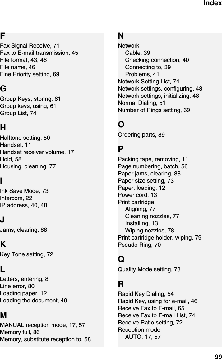 Index99FFax Signal Receive, 71Fax to E-mail transmission, 45File format, 43, 46File name, 46Fine Priority setting, 69GGroup Keys, storing, 61Group keys, using, 61Group List, 74HHalftone setting, 50Handset, 11Handset receiver volume, 17Hold, 58Housing, cleaning, 77IInk Save Mode, 73Intercom, 22IP address, 40, 48JJams, clearing, 88KKey Tone setting, 72LLetters, entering, 8Line error, 80Loading paper, 12Loading the document, 49MMANUAL reception mode, 17, 57Memory full, 86Memory, substitute reception to, 58NNetworkCable, 39Checking connection, 40Connecting to, 39Problems, 41Network Setting List, 74Network settings, configuring, 48Network settings, initializing, 48Normal Dialing, 51Number of Rings setting, 69OOrdering parts, 89PPacking tape, removing, 11Page numbering, batch, 56Paper jams, clearing, 88Paper size setting, 73Paper, loading, 12Power cord, 13Print cartridgeAligning, 77Cleaning nozzles, 77Installing, 13Wiping nozzles, 78Print cartridge holder, wiping, 79Pseudo Ring, 70QQuality Mode setting, 73RRapid Key Dialing, 54Rapid Key, using for e-mail, 46Receive Fax to E-mail, 65Receive Fax to E-mail List, 74Receive Ratio setting, 72Reception modeAUTO, 17, 57