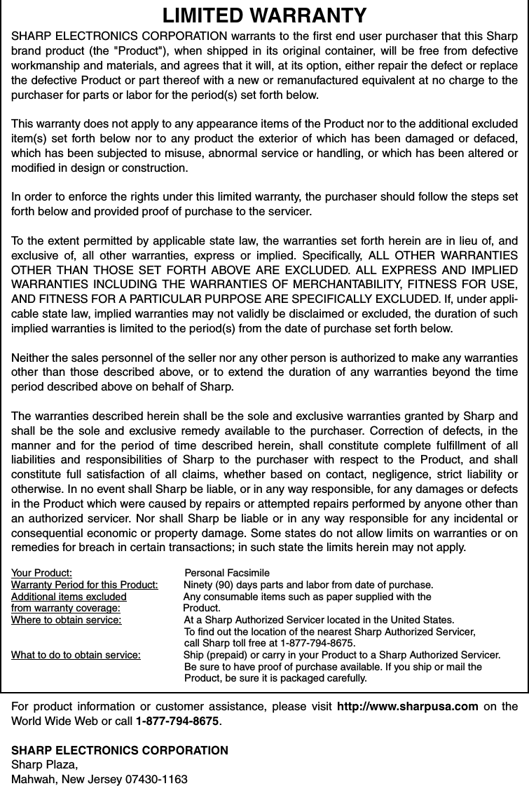 LIMITED WARRANTY SHARP ELECTRONICS CORPORATION warrants to the first end user purchaser that this Sharpbrand product (the &quot;Product&quot;), when shipped in its original container, will be free from defectiveworkmanship and materials, and agrees that it will, at its option, either repair the defect or replacethe defective Product or part thereof with a new or remanufactured equivalent at no charge to thepurchaser for parts or labor for the period(s) set forth below. This warranty does not apply to any appearance items of the Product nor to the additional excludeditem(s) set forth below nor to any product the exterior of which has been damaged or defaced,which has been subjected to misuse, abnormal service or handling, or which has been altered ormodified in design or construction. In order to enforce the rights under this limited warranty, the purchaser should follow the steps setforth below and provided proof of purchase to the servicer. To the extent permitted by applicable state law, the warranties set forth herein are in lieu of, andexclusive of, all other warranties, express or implied. Specifically, ALL OTHER WARRANTIESOTHER THAN THOSE SET FORTH ABOVE ARE EXCLUDED. ALL EXPRESS AND IMPLIEDWARRANTIES INCLUDING THE WARRANTIES OF MERCHANTABILITY, FITNESS FOR USE,AND FITNESS FOR A PARTICULAR PURPOSE ARE SPECIFICALLY EXCLUDED. If, under appli-cable state law, implied warranties may not validly be disclaimed or excluded, the duration of suchimplied warranties is limited to the period(s) from the date of purchase set forth below. Neither the sales personnel of the seller nor any other person is authorized to make any warrantiesother than those described above, or to extend the duration of any warranties beyond the timeperiod described above on behalf of Sharp. The warranties described herein shall be the sole and exclusive warranties granted by Sharp andshall be the sole and exclusive remedy available to the purchaser. Correction of defects, in themanner and for the period of time described herein, shall constitute complete fulfillment of allliabilities and responsibilities of Sharp to the purchaser with respect to the Product, and shallconstitute full satisfaction of all claims, whether based on contact, negligence, strict liability orotherwise. In no event shall Sharp be liable, or in any way responsible, for any damages or defectsin the Product which were caused by repairs or attempted repairs performed by anyone other thanan authorized servicer. Nor shall Sharp be liable or in any way responsible for any incidental orconsequential economic or property damage. Some states do not allow limits on warranties or onremedies for breach in certain transactions; in such state the limits herein may not apply. Your Product:                                              Personal Facsimile Warranty Period for this Product:         Ninety (90) days parts and labor from date of purchase. Additional items excluded                    Any consumable items such as paper supplied with thefrom warranty coverage:                      Product. Where to obtain service:                      At a Sharp Authorized Servicer located in the United States.                                                             To find out the location of the nearest Sharp Authorized Servicer,                                                              call Sharp toll free at 1-877-794-8675.What to do to obtain service:               Ship (prepaid) or carry in your Product to a Sharp Authorized Servicer.                                                              Be sure to have proof of purchase available. If you ship or mail the                                                             Product, be sure it is packaged carefully. For product information or customer assistance, please visit http://www.sharpusa.com on theWorld Wide Web or call 1-877-794-8675.SHARP ELECTRONICS CORPORATIONSharp Plaza,Mahwah, New Jersey 07430-1163