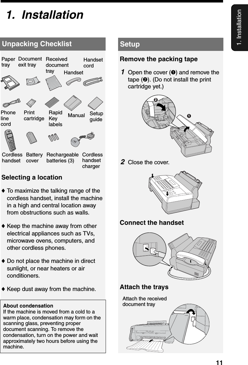 Unpacking Checklist111. InstallationSelecting a location♦To maximize the talking range of the cordless handset, install the machine in a high and central location away from obstructions such as walls.♦Keep the machine away from other electrical appliances such as TVs, microwave ovens, computers, and other cordless phones.♦Do not place the machine in direct sunlight, or near heaters or air conditioners.♦Keep dust away from the machine.About condensationIf the machine is moved from a cold to a warm place, condensation may form on the scanning glass, preventing proper document scanning. To remove the condensation, turn on the power and wait approximately two hours before using the machine.1.  InstallationUnpacking ChecklistRemove the packing tape1Open the cover (➊) and remove the tape (➋). (Do not install the print cartridge yet.)SetupConnect the handset12Attach the traysAttach the received document tray2Close the cover.Paper trayDocument exit tray Handset cordReceived document trayManualPrint cartridgeRapid Key labelsSetup guidePhone line cordCordless handset chargerBattery coverRechargeable batteries (3)Cordless handsetHandset