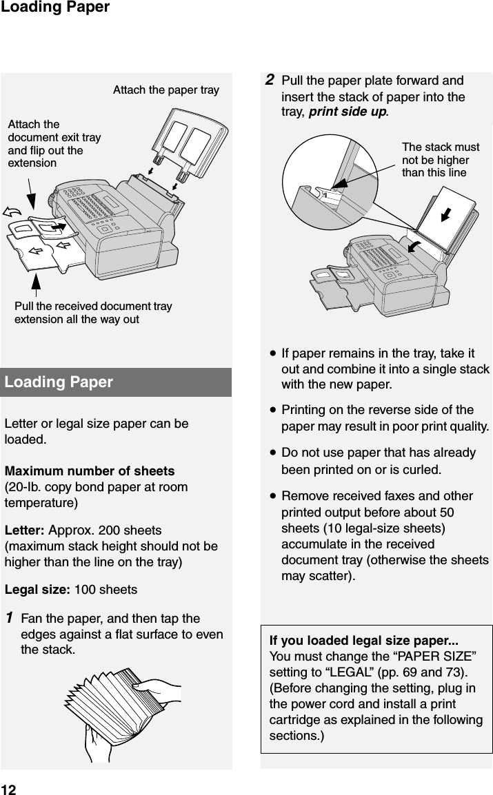 Loading Paper12Loading PaperLetter or legal size paper can be loaded. Maximum number of sheets (20-Ib. copy bond paper at room temperature)Letter: Approx. 200 sheets (maximum stack height should not be higher than the line on the tray)Legal size: 100 sheets 1Fan the paper, and then tap the edges against a flat surface to even the stack.2Pull the paper plate forward and insert the stack of paper into the tray, print side up.Pull the received document tray extension all the way outAttach the document exit tray and flip out the extension Attach the paper tray The stack must not be higher than this line•If paper remains in the tray, take it out and combine it into a single stack with the new paper.•Printing on the reverse side of the paper may result in poor print quality. •Do not use paper that has already been printed on or is curled.•Remove received faxes and other printed output before about 50 sheets (10 legal-size sheets) accumulate in the received document tray (otherwise the sheets may scatter).If you loaded legal size paper...You must change the “PAPER SIZE” setting to “LEGAL” (pp. 69 and 73). (Before changing the setting, plug in the power cord and install a print cartridge as explained in the following sections.)