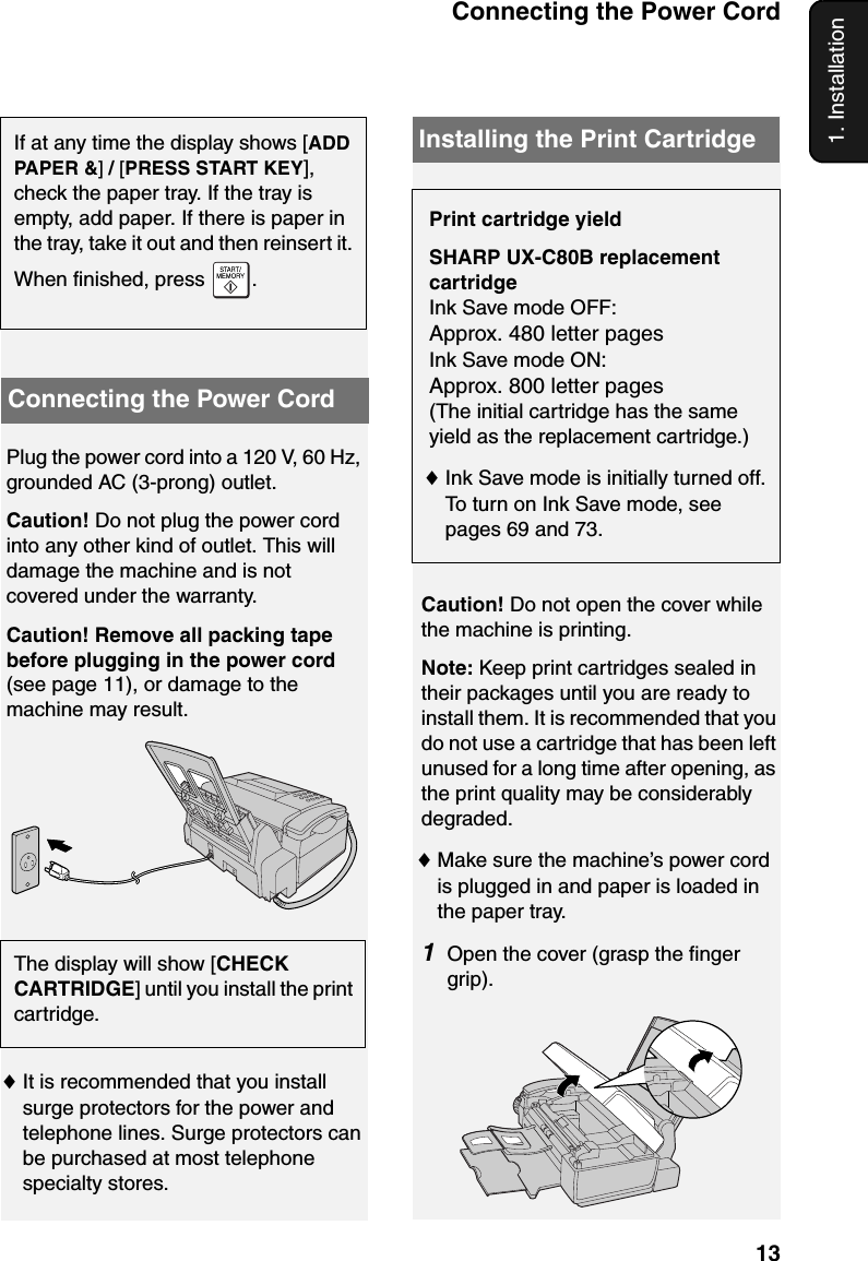 Connecting the Power Cord131. InstallationPlug the power cord into a 120 V, 60 Hz, grounded AC (3-prong) outlet.Caution! Do not plug the power cord into any other kind of outlet. This will damage the machine and is not covered under the warranty.Caution! Remove all packing tape before plugging in the power cord (see page 11), or damage to the machine may result.The display will show [CHECK CARTRIDGE] until you install the print cartridge.Connecting the Power Cord♦It is recommended that you install surge protectors for the power and telephone lines. Surge protectors can be purchased at most telephone specialty stores.Print cartridge yieldSHARP UX-C80B replacement cartridgeInk Save mode OFF: Approx. 480 letter pagesInk Save mode ON: Approx. 800 letter pages(The initial cartridge has the same yield as the replacement cartridge.)♦Ink Save mode is initially turned off. To turn on Ink Save mode, see pages 69 and 73.Installing the Print CartridgeCaution! Do not open the cover while the machine is printing.Note: Keep print cartridges sealed in their packages until you are ready to install them. It is recommended that you do not use a cartridge that has been left unused for a long time after opening, as the print quality may be considerably degraded.♦Make sure the machine’s power cord is plugged in and paper is loaded in the paper tray.1Open the cover (grasp the finger grip).If at any time the display shows [ADD PAPER &amp;] / [PRESS START KEY], check the paper tray. If the tray is empty, add paper. If there is paper in the tray, take it out and then reinsert it. When finished, press  .