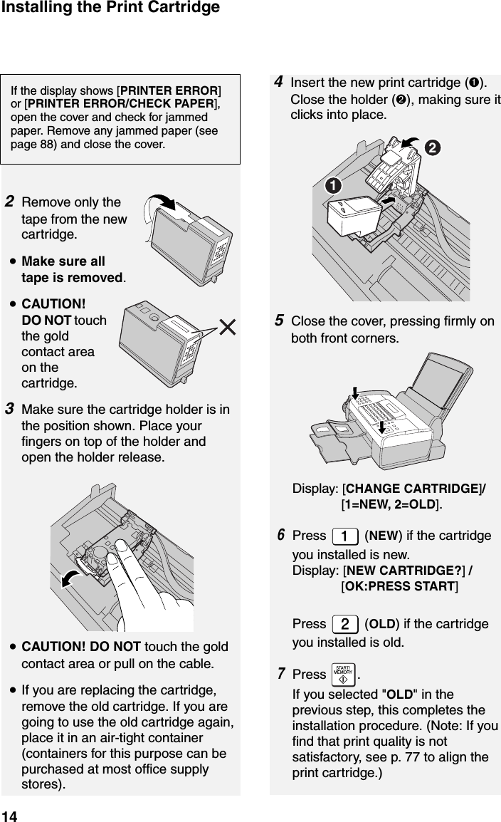 Installing the Print Cartridge142Remove only the tape from the new cartridge.•Make sure all tape is removed.•CAUTION! DO NOT touch the gold contact area on the cartridge.3Make sure the cartridge holder is in the position shown. Place your fingers on top of the holder and open the holder release.If the display shows [PRINTER ERROR] or [PRINTER ERROR/CHECK PAPER], open the cover and check for jammed paper. Remove any jammed paper (see page 88) and close the cover.4Insert the new print cartridge (➊). Close the holder (➋), making sure it clicks into place.•CAUTION! DO NOT touch the gold contact area or pull on the cable.•If you are replacing the cartridge, remove the old cartridge. If you are going to use the old cartridge again, place it in an air-tight container (containers for this purpose can be purchased at most office supply stores).125Close the cover, pressing firmly on both front corners.Display: [CHANGE CARTRIDGE]/               [1=NEW, 2=OLD].6Press  (NEW) if the cartridge you installed is new. Display: [NEW CARTRIDGE?] /              [OK:PRESS START]Press  (OLD) if the cartridge you installed is old.7Press .If you selected &quot;OLD&quot; in the previous step, this completes the installation procedure. (Note: If you find that print quality is not satisfactory, see p. 77 to align the print cartridge.)