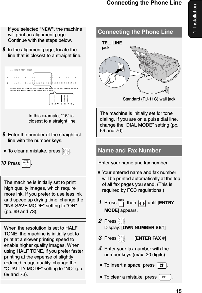 Connecting the Phone Line151. InstallationIn this example, “15” is closest to a straight line. The machine is initially set to print high quality images, which require more ink. If you prefer to use less ink and speed up drying time, change the “INK SAVE MODE” setting to “ON” (pp. 69 and 73).Connecting the Phone LineStandard (RJ-11C) wall jackThe machine is initially set for tone dialing. If you are on a pulse dial line, change the “DIAL MODE” setting (pp. 69 and 70).If you selected &quot;NEW&quot;, the machine will print an alignment page. Continue with the steps below. 8In the alignment page, locate the line that is closest to a straight line. 9Enter the number of the straightest line with the number keys.•To clear a mistake, press  .10Press .Name and Fax NumberEnter your name and fax number. ♦Your entered name and fax number will be printed automatically at the top of all fax pages you send. (This is required by FCC regulations.)1Press , then   until [ENTRY MODE] appears.2Press . Display: [OWN NUMBER SET]3Press  .      [ENTER FAX #]4Enter your fax number with the number keys (max. 20 digits).•To insert a space, press  .•To clear a mistake, press  .MENUWhen the resolution is set to HALF TONE, the machine is initially set to print at a slower printing speed to enable higher quality images. When using HALF TONE, if you prefer faster printing at the expense of slightly reduced image quality, change the “QUALITY MODE” setting to “NO” (pp. 69 and 73).TEL. LINE jack