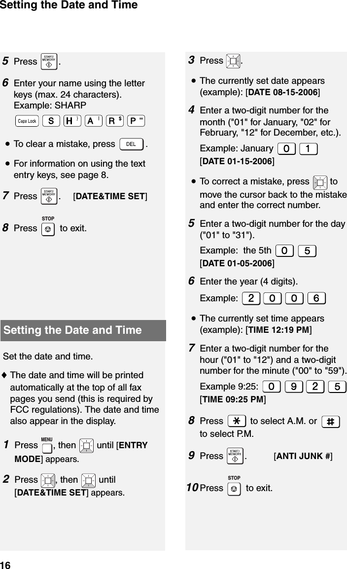 Setting the Date and Time165Press .6Enter your name using the letter keys (max. 24 characters). Example: SHARP•To clear a mistake, press  .•For information on using the text entry keys, see page 8.7Press .     [DATE&amp;TIME SET] 8Press   to exit.   STOPSetting the Date and TimeSet the date and time. ♦The date and time will be printed automatically at the top of all fax pages you send (this is required by FCC regulations). The date and time also appear in the display.1Press  , then   until [ENTRY MODE] appears.2Press  , then   until [DATE&amp;TIME SET] appears.MENU3Press .•The currently set date appears (example): [DATE 08-15-2006]4Enter a two-digit number for the month (&quot;01&quot; for January, &quot;02&quot; for February, &quot;12&quot; for December, etc.).Example: January [DATE 01-15-2006]•To correct a mistake, press   to move the cursor back to the mistake and enter the correct number.5Enter a two-digit number for the day (&quot;01&quot; to &quot;31&quot;).Example:  the 5th [DATE 01-05-2006]6Enter the year (4 digits).Example: •The currently set time appears (example): [TIME 12:19 PM]7Enter a two-digit number for the hour (&quot;01&quot; to &quot;12&quot;) and a two-digit number for the minute (&quot;00&quot; to &quot;59&quot;).Example 9:25: [TIME 09:25 PM]8Press   to select A.M. or   to select P.M.9Press .           [ANTI JUNK #]10 Press   to exit.STOP