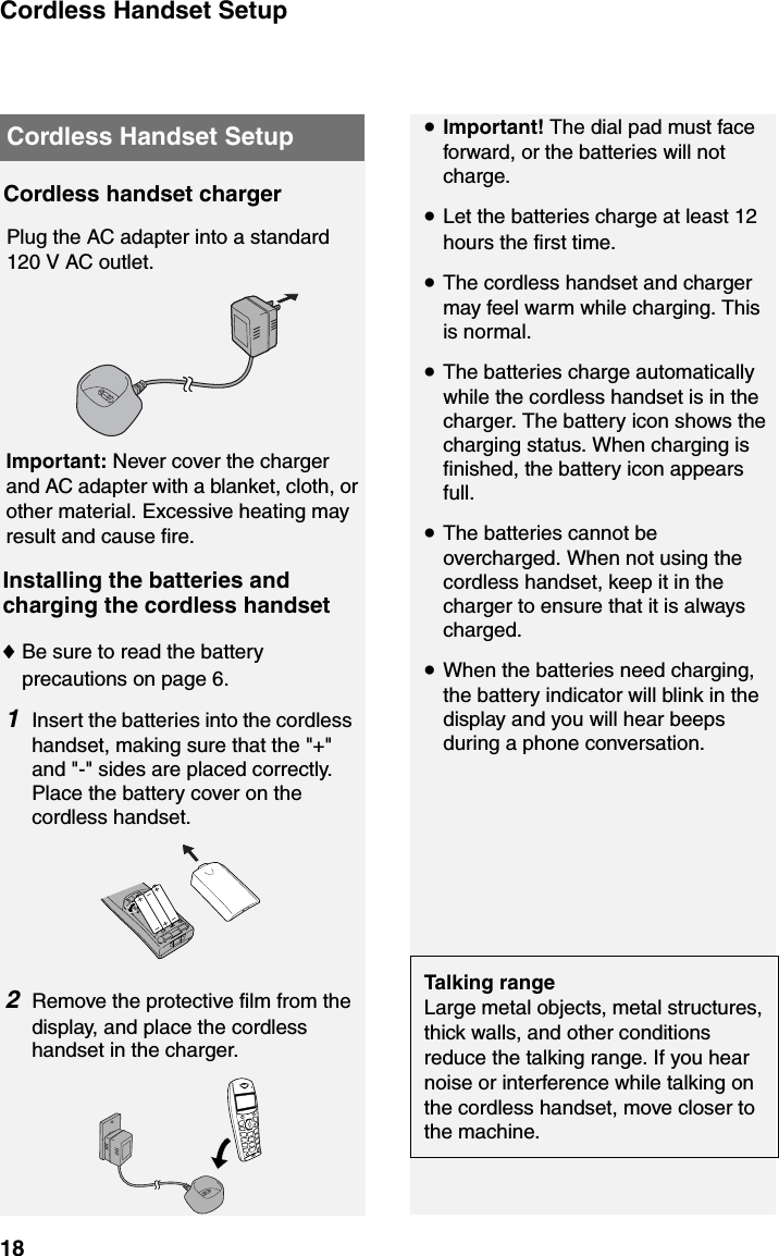 Cordless Handset Setup18Cordless Handset SetupCordless handset chargerPlug the AC adapter into a standard 120 V AC outlet.Important: Never cover the charger and AC adapter with a blanket, cloth, or other material. Excessive heating may result and cause fire.Installing the batteries and charging the cordless handset♦Be sure to read the battery precautions on page 6.1Insert the batteries into the cordless handset, making sure that the &quot;+&quot; and &quot;-&quot; sides are placed correctly. Place the battery cover on the cordless handset.2Remove the protective film from the display, and place the cordless handset in the charger.•Important! The dial pad must face forward, or the batteries will not charge.•Let the batteries charge at least 12 hours the first time.•The cordless handset and charger may feel warm while charging. This is normal.•The batteries charge automatically while the cordless handset is in the charger. The battery icon shows the charging status. When charging is finished, the battery icon appears full. •The batteries cannot be overcharged. When not using the cordless handset, keep it in the charger to ensure that it is always charged.•When the batteries need charging,  the battery indicator will blink in the display and you will hear beeps during a phone conversation.Talking rangeLarge metal objects, metal structures, thick walls, and other conditions reduce the talking range. If you hear noise or interference while talking on the cordless handset, move closer to the machine. 