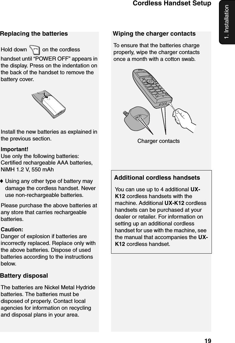 Cordless Handset Setup191. InstallationReplacing the batteriesHold down   on the cordless handset until “POWER OFF” appears in the display. Press on the indentation on the back of the handset to remove the battery cover.Install the new batteries as explained in the previous section.Important!Use only the following batteries: Certified rechargeable AAA batteries, NiMH 1.2 V, 550 mAh♦Using any other type of battery may damage the cordless handset. Never use non-rechargeable batteries.Please purchase the above batteries at any store that carries rechargeable batteries.Caution:Danger of explosion if batteries are incorrectly replaced. Replace only with the above batteries. Dispose of used batteries according to the instructions below.Battery disposalThe batteries are Nickel Metal Hydride batteries. The batteries must be disposed of properly. Contact local agencies for information on recycling and disposal plans in your area.Wiping the charger contactsTo ensure that the batteries charge properly, wipe the charger contacts once a month with a cotton swab.Additional cordless handsetsYou can use up to 4 additional UX-K12 cordless handsets with the machine. Additional UX-K12 cordless handsets can be purchased at your dealer or retailer. For information on setting up an additional cordless handset for use with the machine, see the manual that accompanies the UX-K12 cordless handset.Charger contacts