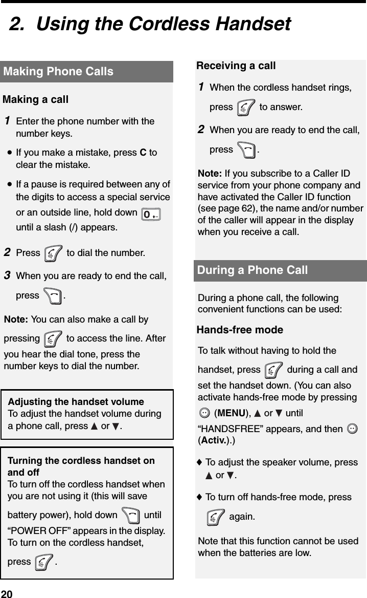 Making Phone Calls202.  Using the Cordless HandsetMaking Phone CallsMaking a call1Enter the phone number with the number keys.•If you make a mistake, press C to clear the mistake.•If a pause is required between any of the digits to access a special service or an outside line, hold down   until a slash (/) appears.2Press   to dial the number.3When you are ready to end the call, press .Note: You can also make a call by pressing   to access the line. After you hear the dial tone, press the number keys to dial the number.Receiving a call1When the cordless handset rings, press  to answer.2When you are ready to end the call, press .Note: If you subscribe to a Caller ID service from your phone company and have activated the Caller ID function (see page 62), the name and/or number of the caller will appear in the display when you receive a call.Adjusting the handset volumeTo adjust the handset volume during a phone call, press   or  .Turning the cordless handset on and offTo turn off the cordless handset when you are not using it (this will save battery power), hold down   until “POWER OFF” appears in the display. To turn on the cordless handset, press .During a Phone CallDuring a phone call, the following convenient functions can be used:Hands-free modeTo talk without having to hold the handset, press   during a call and set the handset down. (You can also activate hands-free mode by pressing  (MENU),  or  until “HANDSFREE” appears, and then   (Activ.).)♦To adjust the speaker volume, press  or  . ♦To turn off hands-free mode, press  again.Note that this function cannot be used when the batteries are low.