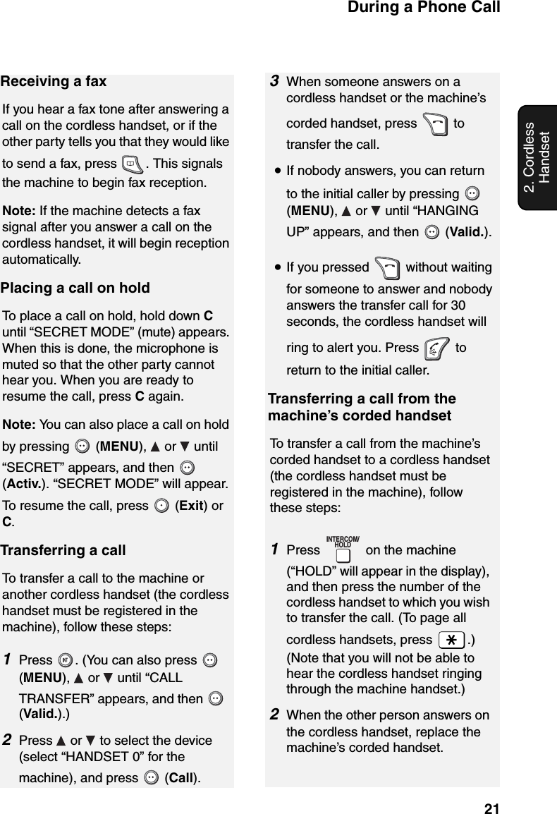During a Phone Call212. Cordless HandsetReceiving a faxIf you hear a fax tone after answering a call on the cordless handset, or if the other party tells you that they would like to send a fax, press  . This signals the machine to begin fax reception.Note: If the machine detects a fax signal after you answer a call on the cordless handset, it will begin reception automatically.Placing a call on holdTo place a call on hold, hold down C until “SECRET MODE” (mute) appears. When this is done, the microphone is muted so that the other party cannot hear you. When you are ready to resume the call, press C again.Note: You can also place a call on hold by pressing   (MENU),  or  until “SECRET” appears, and then   (Activ.). “SECRET MODE” will appear. To resume the call, press   (Exit) or C.Transferring a callTo transfer a call to the machine or another cordless handset (the cordless handset must be registered in the machine), follow these steps:1Press  . (You can also press   (MENU),  or  until “CALL TRANSFER” appears, and then   (Valid.).)2Press   or   to select the device (select “HANDSET 0” for the machine), and press   (Call).3When someone answers on a cordless handset or the machine’s corded handset, press   to transfer the call.•If nobody answers, you can return to the initial caller by pressing   (MENU),   or   until “HANGING UP” appears, and then   (Valid.).•If you pressed   without waiting for someone to answer and nobody answers the transfer call for 30 seconds, the cordless handset will ring to alert you. Press   to return to the initial caller.Transferring a call from the machine’s corded handsetTo transfer a call from the machine’s corded handset to a cordless handset (the cordless handset must be registered in the machine), follow these steps:1Press   on the machine (“HOLD” will appear in the display), and then press the number of the cordless handset to which you wish to transfer the call. (To page all cordless handsets, press  .)(Note that you will not be able to hear the cordless handset ringing through the machine handset.)2When the other person answers on the cordless handset, replace the machine’s corded handset.INTERCOM/HOLD