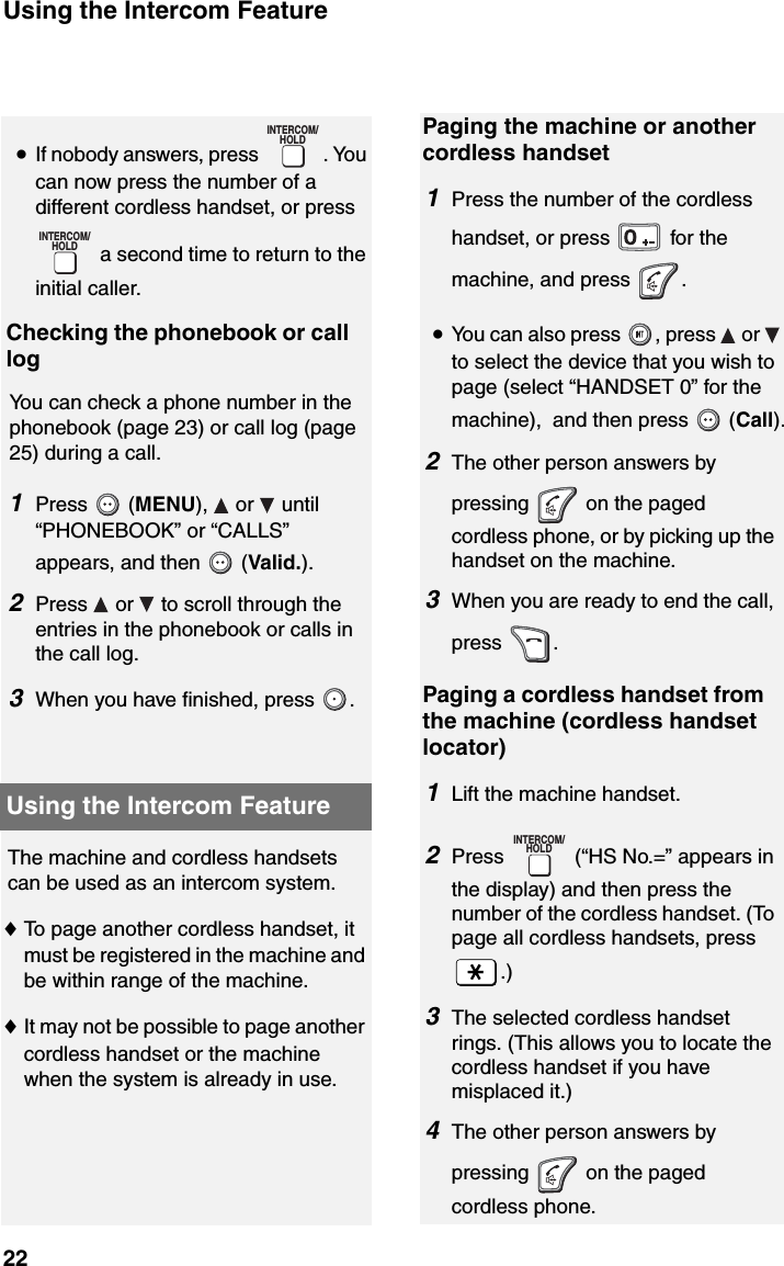 Using the Intercom Feature22The machine and cordless handsets can be used as an intercom system.♦To page another cordless handset, it must be registered in the machine and be within range of the machine.♦It may not be possible to page another cordless handset or the machine when the system is already in use.Using the Intercom Feature•If nobody answers, press  . You can now press the number of a different cordless handset, or press  a second time to return to the initial caller.Checking the phonebook or call logYou can check a phone number in the phonebook (page 23) or call log (page 25) during a call.1Press  (MENU),   or   until “PHONEBOOK” or “CALLS” appears, and then   (Valid.). 2Press   or   to scroll through the entries in the phonebook or calls in the call log.3When you have finished, press  .INTERCOM/HOLDINTERCOM/HOLDPaging the machine or another cordless handset1Press the number of the cordless handset, or press   for themachine, and press  .•You can also press  , press   or   to select the device that you wish to page (select “HANDSET 0” for the machine),  and then press   (Call).2The other person answers by pressing   on the paged cordless phone, or by picking up the handset on the machine.3When you are ready to end the call, press .Paging a cordless handset from the machine (cordless handset locator)1Lift the machine handset.2Press   (“HS No.=” appears in the display) and then press the number of the cordless handset. (To page all cordless handsets, press .)3The selected cordless handset rings. (This allows you to locate the cordless handset if you have misplaced it.)4The other person answers by pressing   on the paged cordless phone.INTERCOM/HOLD