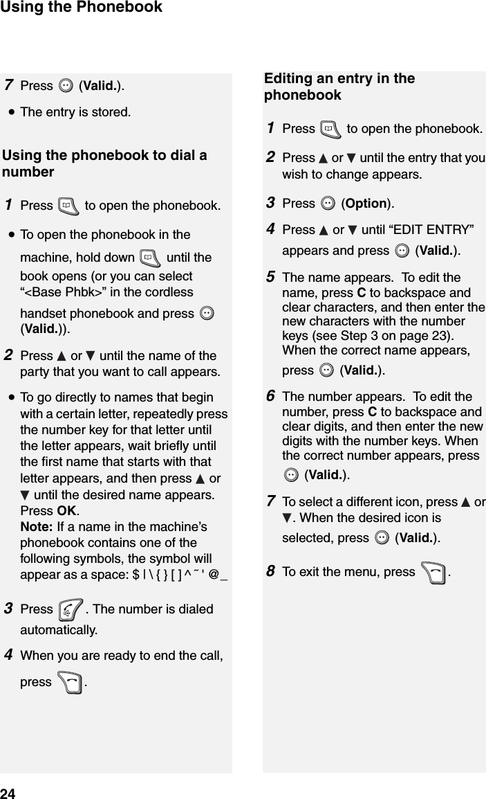 Using the Phonebook24Using the phonebook to dial a number1Press   to open the phonebook.•To open the phonebook in the machine, hold down   until the book opens (or you can select “&lt;Base Phbk&gt;” in the cordless handset phonebook and press   (Valid.)).2Press   or   until the name of the party that you want to call appears.•To go directly to names that begin with a certain letter, repeatedly press the number key for that letter until the letter appears, wait briefly until the first name that starts with that letter appears, and then press   or  until the desired name appears. Press OK.Note: If a name in the machine’s phonebook contains one of the following symbols, the symbol will appear as a space: $ | \ { } [ ] ^ ˜ &apos; @_ 3Press  . The number is dialed automatically.4When you are ready to end the call, press .Editing an entry in the phonebook1Press   to open the phonebook.2Press   or   until the entry that you wish to change appears.3Press  (Option).4Press  or  until “EDIT ENTRY” appears and press   (Valid.). 5The name appears.  To edit the name, press C to backspace and clear characters, and then enter the new characters with the number keys (see Step 3 on page 23). When the correct name appears, press  (Valid.).6The number appears.  To edit the number, press C to backspace and clear digits, and then enter the new digits with the number keys. When the correct number appears, press  (Valid.).7To select a different icon, press   or . When the desired icon is selected, press   (Valid.).8To exit the menu, press  .7Press  (Valid.).•The entry is stored.