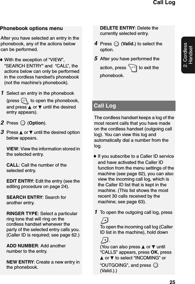 Call Log252. Cordless HandsetCall LogPhonebook options menuAfter you have selected an entry in the phonebook, any of the actions below can be performed.♦With the exception of “VIEW”, &quot;SEARCH ENTRY&quot; and  “CALL”, the actions below can only be performed in the cordless handset’s phonebook (not the machine’s phonebook). 1Select an entry in the phonebook (press   to open the phonebook, and press   or   until the desired entry appears).2Press  (Option).3Press   or   until the desired option below appears.VIEW: View the information stored in the selected entry.CALL: Call the number of the selected entry.EDIT ENTRY: Edit the entry (see the editing procedure on page 24).SEARCH ENTRY: Search for another entry.RINGER TYPE: Select a particular ring tone that will ring on the cordless handset whenever the party of the selected entry calls you. (Caller ID is required; see page 62.)ADD NUMBER: Add another number to the entry.NEW ENTRY: Create a new entry in the phonebook.DELETE ENTRY: Delete the currently selected entry.4Press  (Valid.) to select the option.5After you have performed the action, press   to exit the phonebook.The cordless handset keeps a log of the most recent calls that you have made on the cordless handset (outgoing call log). You can view this log and automatically dial a number from the log.♦If you subscribe to a Caller ID service and have activated the Caller ID function from the menu settings of the machine (see page 62), you can also view the incoming call log, which is the Caller ID list that is kept in the machine. (This list shows the most recent 30 calls received by the machine; see page 63).1To open the outgoing call log, press To open the incoming call log (Caller ID list in the machine), hold down . (You can also press   or   until “CALLS” appears, press OK, press  or   to select “INCOMING” or “OUTGOING”, and press   (Valid.).)