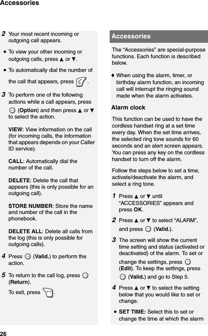 Accessories262Your most recent incoming or outgoing call appears. •To view your other incoming or outgoing calls, press   or  .•To automatically dial the number of the call that appears, press  .3To perform one of the following actions while a call appears, press   (Option) and then press   or   to select the action.VIEW: View information on the call (for incoming calls, the information that appears depends on your Caller ID service).CALL: Automatically dial the number of the call.DELETE: Delete the call that appears (this is only possible for an outgoing call).STORE NUMBER: Store the name and number of the call in the phonebook.DELETE ALL: Delete all calls from the log (this is only possible for outgoing calls).4Press  (Valid.) to perform the action.5To return to the call log, press   (Return).To exit, press  .AccessoriesThe “Accessories” are special-purpose functions. Each function is described below.♦When using the alarm, timer, or birthday alarm function, an incoming call will interrupt the ringing sound made when the alarm activates.Alarm clockThis function can be used to have the cordless handset ring at a set time every day. When the set time arrives, the selected ring tone sounds for 60 seconds and an alert screen appears. You can press any key on the cordless handset to turn off the alarm.Follow the steps below to set a time, activate/deactivate the alarm, and select a ring tone.1Press  or  until “ACCESSORIES” appears and press OK.2Press   or   to select “ALARM”, and press   (Valid.).3The screen will show the current time setting and status (activated or deactivated) of the alarm. To set or change the settings, press   (Edit). To keep the settings, press  (Valid.) and go to Step 5.4Press   or   to select the setting below that you would like to set or change.•SET TIME: Select this to set or change the time at which the alarm 