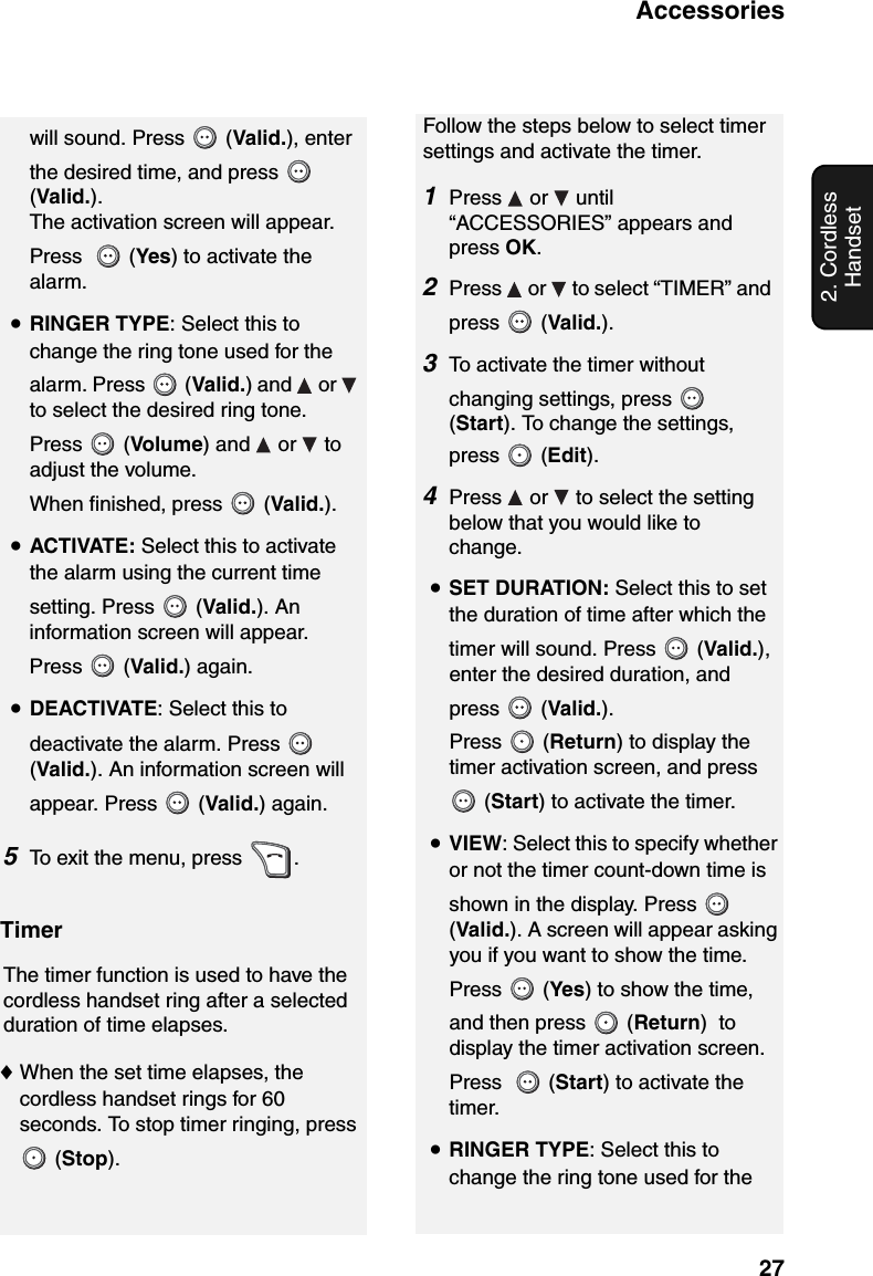 Accessories272. Cordless Handsetwill sound. Press   (Valid.), enter the desired time, and press   (Valid.). The activation screen will appear. Press    (Yes) to activate the alarm.•RINGER TYPE: Select this to change the ring tone used for the alarm. Press   (Valid.) and   or   to select the desired ring tone. Press  (Volume) and   or   to adjust the volume. When finished, press   (Valid.).•ACTIVATE: Select this to activate the alarm using the current time setting. Press   (Valid.). An information screen will appear. Press  (Valid.) again.•DEACTIVATE: Select this to deactivate the alarm. Press   (Valid.). An information screen will appear. Press   (Valid.) again.5To exit the menu, press  .Follow the steps below to select timer settings and activate the timer.1Press  or  until “ACCESSORIES” appears and press OK.2Press   or   to select “TIMER” and press  (Valid.).3To activate the timer without changing settings, press   (Start). To change the settings, press  (Edit).4Press   or   to select the setting below that you would like to change.•SET DURATION: Select this to set the duration of time after which the timer will sound. Press   (Valid.), enter the desired duration, and press  (Valid.).Press  (Return) to display the timer activation screen, and press   (Start) to activate the timer.•VIEW: Select this to specify whether or not the timer count-down time is shown in the display. Press   (Valid.). A screen will appear asking you if you want to show the time. Press  (Yes) to show the time, and then press   (Return)  to display the timer activation screen. Press    (Start) to activate the timer.•RINGER TYPE: Select this to change the ring tone used for the TimerThe timer function is used to have the cordless handset ring after a selected duration of time elapses.♦When the set time elapses, the cordless handset rings for 60 seconds. To stop timer ringing, press  (Stop).