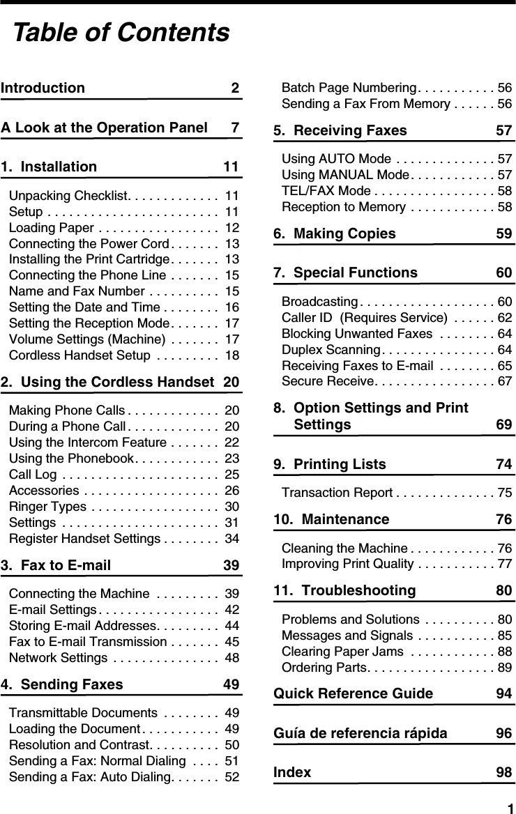 1Introduction 2A Look at the Operation Panel 71.  Installation 11Unpacking Checklist. . . . . . . . . . . . .  11Setup . . . . . . . . . . . . . . . . . . . . . . . .  11Loading Paper . . . . . . . . . . . . . . . . .  12Connecting the Power Cord . . . . . . .  13Installing the Print Cartridge. . . . . . .  13Connecting the Phone Line . . . . . . .  15Name and Fax Number . . . . . . . . . .  15Setting the Date and Time . . . . . . . .  16Setting the Reception Mode. . . . . . .  17Volume Settings (Machine)  . . . . . . .  17Cordless Handset Setup  . . . . . . . . .  182.  Using the Cordless Handset 20Making Phone Calls . . . . . . . . . . . . .  20During a Phone Call. . . . . . . . . . . . .  20Using the Intercom Feature . . . . . . .  22Using the Phonebook. . . . . . . . . . . .  23Call Log . . . . . . . . . . . . . . . . . . . . . .  25Accessories . . . . . . . . . . . . . . . . . . .  26Ringer Types . . . . . . . . . . . . . . . . . .  30Settings  . . . . . . . . . . . . . . . . . . . . . .  31Register Handset Settings . . . . . . . .  343.  Fax to E-mail 39Connecting the Machine  . . . . . . . . .  39E-mail Settings . . . . . . . . . . . . . . . . .  42Storing E-mail Addresses. . . . . . . . .  44Fax to E-mail Transmission . . . . . . .  45Network Settings . . . . . . . . . . . . . . .  484.  Sending Faxes 49Transmittable Documents  . . . . . . . .  49Loading the Document . . . . . . . . . . .  49Resolution and Contrast. . . . . . . . . .  50Sending a Fax: Normal Dialing  . . . .  51Sending a Fax: Auto Dialing. . . . . . .  52Batch Page Numbering. . . . . . . . . . . 56Sending a Fax From Memory . . . . . . 565.  Receiving Faxes 57Using AUTO Mode . . . . . . . . . . . . . . 57Using MANUAL Mode. . . . . . . . . . . . 57TEL/FAX Mode . . . . . . . . . . . . . . . . . 58Reception to Memory . . . . . . . . . . . . 586.  Making Copies 597.  Special Functions 60Broadcasting . . . . . . . . . . . . . . . . . . . 60Caller ID  (Requires Service)  . . . . . . 62Blocking Unwanted Faxes  . . . . . . . . 64Duplex Scanning. . . . . . . . . . . . . . . . 64Receiving Faxes to E-mail  . . . . . . . . 65Secure Receive. . . . . . . . . . . . . . . . . 678.  Option Settings and Print Settings 699.  Printing Lists 74Transaction Report . . . . . . . . . . . . . . 7510.  Maintenance 76Cleaning the Machine . . . . . . . . . . . . 76Improving Print Quality . . . . . . . . . . . 7711.  Troubleshooting 80Problems and Solutions . . . . . . . . . . 80Messages and Signals . . . . . . . . . . . 85Clearing Paper Jams  . . . . . . . . . . . . 88Ordering Parts. . . . . . . . . . . . . . . . . . 89Quick Reference Guide 94Guía de referencia rápida 96Index 98Table of Contents