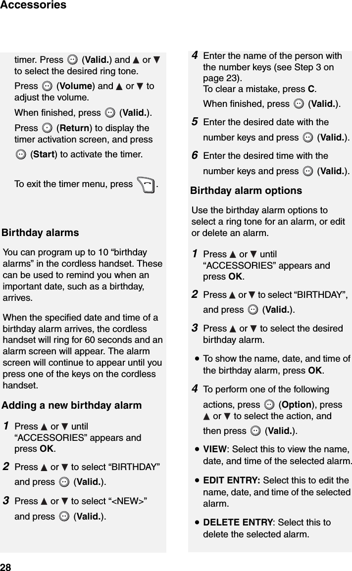 Accessories284Enter the name of the person with the number keys (see Step 3 on page 23). To clear a mistake, press C.When finished, press   (Valid.).5Enter the desired date with the number keys and press   (Valid.).6Enter the desired time with the number keys and press   (Valid.).Birthday alarm optionsUse the birthday alarm options to select a ring tone for an alarm, or edit or delete an alarm.1Press  or  until “ACCESSORIES” appears and press OK.2Press   or   to select “BIRTHDAY”, and press   (Valid.).3Press   or   to select the desired birthday alarm. •To show the name, date, and time of the birthday alarm, press OK.4To perform one of the following actions, press   (Option), press  or   to select the action, and then press   (Valid.).•VIEW: Select this to view the name, date, and time of the selected alarm.•EDIT ENTRY: Select this to edit the name, date, and time of the selected alarm.•DELETE ENTRY: Select this to delete the selected alarm.timer. Press   (Valid.) and   or   to select the desired ring tone. Press  (Volume) and  or  to adjust the volume. When finished, press   (Valid.). Press  (Return) to display the timer activation screen, and press   (Start) to activate the timer.To exit the timer menu, press  .Birthday alarmsYou can program up to 10 “birthday alarms” in the cordless handset. These can be used to remind you when an important date, such as a birthday, arrives.When the specified date and time of a birthday alarm arrives, the cordless handset will ring for 60 seconds and an alarm screen will appear. The alarm screen will continue to appear until you press one of the keys on the cordless handset.Adding a new birthday alarm1Press  or  until “ACCESSORIES” appears and press OK.2Press   or   to select “BIRTHDAY” and press   (Valid.).3Press   or   to select “&lt;NEW&gt;” and press   (Valid.).