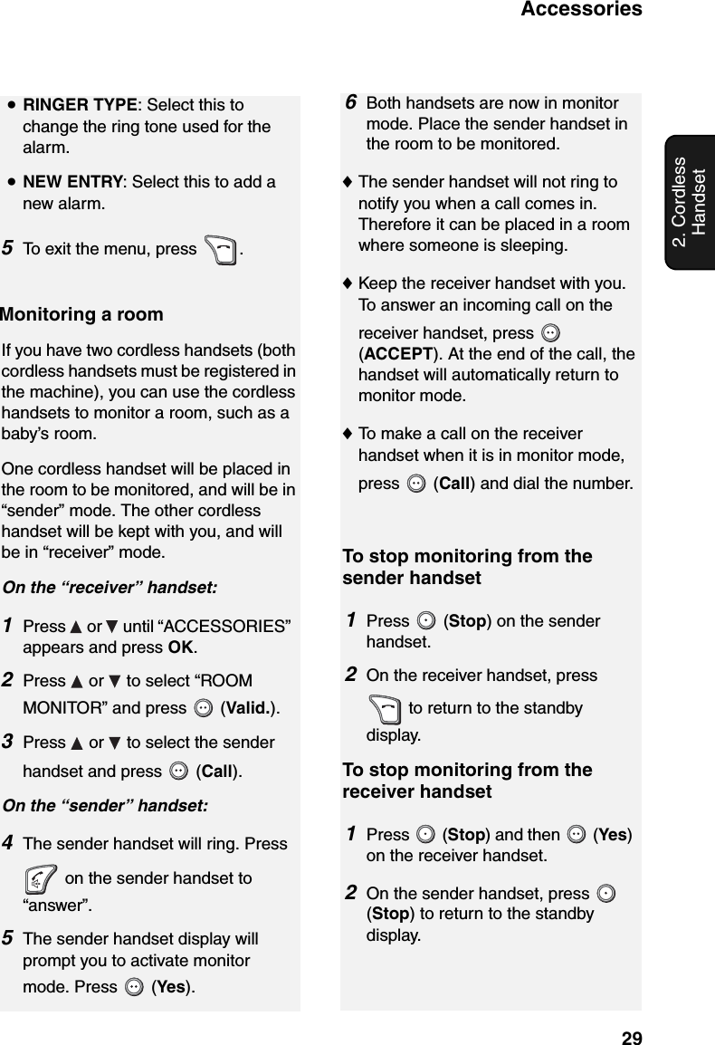 Accessories292. Cordless Handset•RINGER TYPE: Select this to change the ring tone used for the alarm. •NEW ENTRY: Select this to add a new alarm.5To exit the menu, press  .Monitoring a roomIf you have two cordless handsets (both cordless handsets must be registered in the machine), you can use the cordless handsets to monitor a room, such as a baby’s room.One cordless handset will be placed in the room to be monitored, and will be in “sender” mode. The other cordless handset will be kept with you, and will be in “receiver” mode.On the “receiver” handset:1Press   or   until “ACCESSORIES” appears and press OK.2Press   or   to select “ROOM MONITOR” and press   (Valid.).3Press   or   to select the sender handset and press   (Call). On the “sender” handset:4The sender handset will ring. Press  on the sender handset to “answer”.5The sender handset display will prompt you to activate monitor mode. Press   (Yes).6Both handsets are now in monitor mode. Place the sender handset in the room to be monitored.♦The sender handset will not ring to notify you when a call comes in. Therefore it can be placed in a room where someone is sleeping.♦Keep the receiver handset with you. To answer an incoming call on the receiver handset, press   (ACCEPT). At the end of the call, the handset will automatically return to monitor mode.♦To make a call on the receiver handset when it is in monitor mode, press  (Call) and dial the number.To stop monitoring from the sender handset1Press  (Stop) on the sender handset.2On the receiver handset, press  to return to the standby display.To stop monitoring from the receiver handset1Press  (Stop) and then   (Yes) on the receiver handset.2On the sender handset, press   (Stop) to return to the standby display.