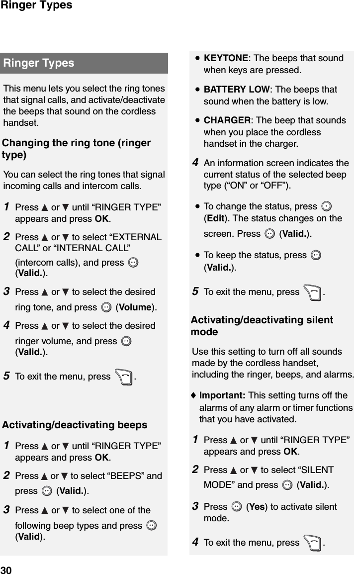 Ringer Types30Ringer TypesThis menu lets you select the ring tones that signal calls, and activate/deactivate the beeps that sound on the cordless handset.Changing the ring tone (ringer type)You can select the ring tones that signal incoming calls and intercom calls.1Press   or   until “RINGER TYPE” appears and press OK.2Press   or   to select “EXTERNAL CALL” or “INTERNAL CALL” (intercom calls), and press   (Valid.).3Press   or   to select the desired ring tone, and press   (Volume). 4Press   or   to select the desired ringer volume, and press   (Valid.).5To exit the menu, press  .Activating/deactivating beeps1Press   or   until “RINGER TYPE” appears and press OK.2Press   or   to select “BEEPS” and press  (Valid.).3Press   or   to select one of the following beep types and press   (Valid). •KEYTONE: The beeps that sound when keys are pressed.•BATTERY LOW: The beeps that sound when the battery is low.•CHARGER: The beep that sounds when you place the cordless handset in the charger.4An information screen indicates the current status of the selected beep type (“ON” or “OFF”). •To change the status, press   (Edit). The status changes on the screen. Press   (Valid.).•To keep the status, press   (Valid.).5To exit the menu, press  .Activating/deactivating silent modeUse this setting to turn off all sounds made by the cordless handset, including the ringer, beeps, and alarms.♦Important: This setting turns off the alarms of any alarm or timer functions that you have activated.1Press   or   until “RINGER TYPE” appears and press OK.2Press   or   to select “SILENT MODE” and press   (Valid.).3Press  (Yes) to activate silent mode. 4To exit the menu, press  .