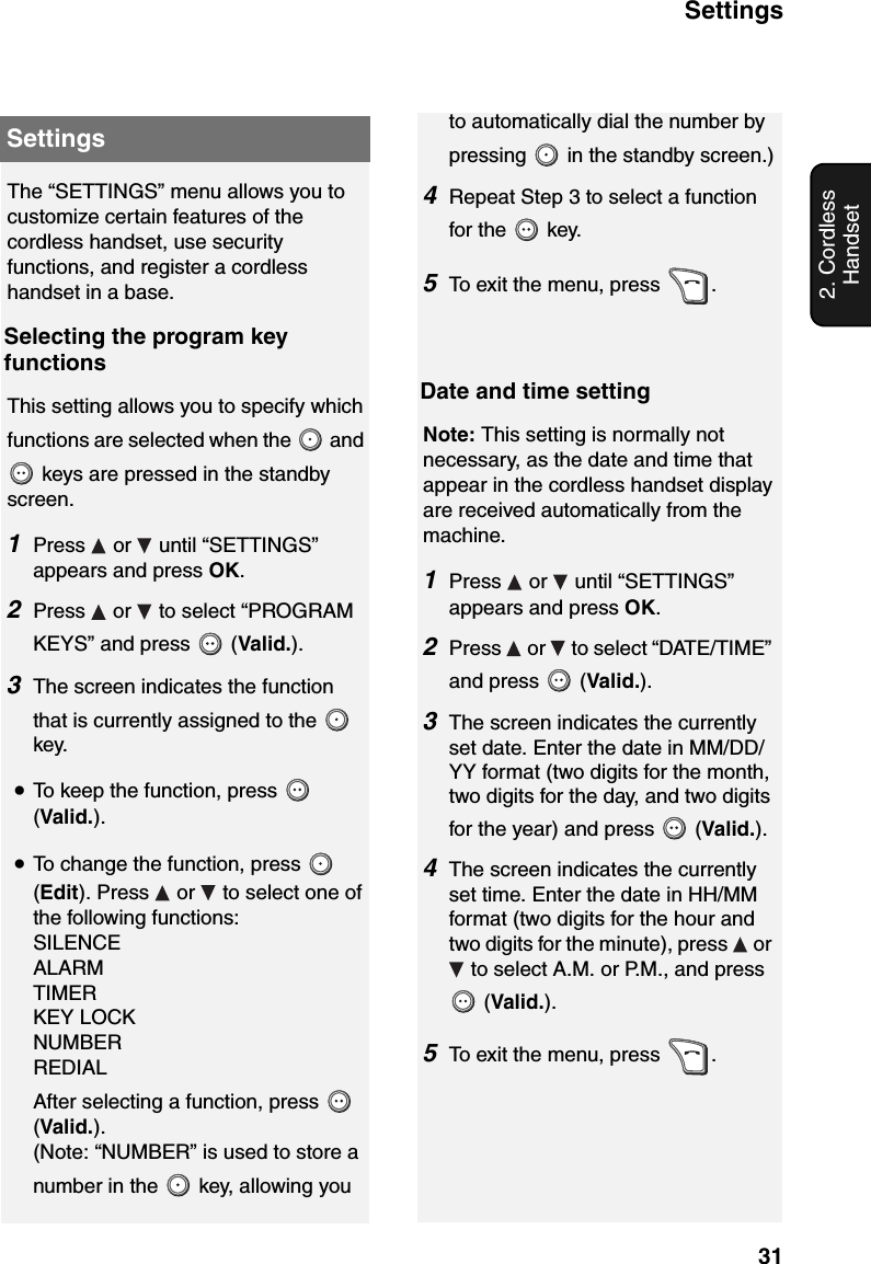 Settings312. Cordless HandsetSettingsThe “SETTINGS” menu allows you to customize certain features of the cordless handset, use security functions, and register a cordless handset in a base.Selecting the program key functionsThis setting allows you to specify which functions are selected when the   and  keys are pressed in the standby screen.1Press  or  until “SETTINGS” appears and press OK.2Press   or   to select “PROGRAM KEYS” and press   (Valid.).3The screen indicates the function that is currently assigned to the   key. •To keep the function, press   (Valid.).•To change the function, press   (Edit). Press   or   to select one of the following functions:SILENCEALARMTIMERKEY LOCKNUMBERREDIALAfter selecting a function, press   (Valid.).(Note: “NUMBER” is used to store a number in the   key, allowing you to automatically dial the number by pressing   in the standby screen.)4Repeat Step 3 to select a function for the   key.5To exit the menu, press  .Date and time settingNote: This setting is normally not necessary, as the date and time that appear in the cordless handset display are received automatically from the machine.1Press   or   until “SETTINGS” appears and press OK.2Press   or   to select “DATE/TIME” and press   (Valid.).3The screen indicates the currently set date. Enter the date in MM/DD/YY format (two digits for the month, two digits for the day, and two digits for the year) and press   (Valid.).4The screen indicates the currently set time. Enter the date in HH/MM format (two digits for the hour and two digits for the minute), press   or  to select A.M. or P.M., and press  (Valid.).5To exit the menu, press  .