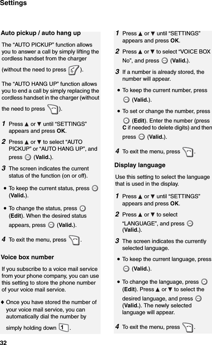 Settings32Auto pickup / auto hang upThe “AUTO PICKUP” function allows you to answer a call by simply lifting the cordless handset from the charger (without the need to press  ). The “AUTO HANG UP” function allows you to end a call by simply replacing the cordless handset in the charger (without the need to press  ).1Press  or  until “SETTINGS” appears and press OK.2Press   or   to select “AUTO PICKUP” or “AUTO HANG UP”, and press  (Valid.).3The screen indicates the current status of the function (on or off).  •To keep the current status, press   (Valid.).•To change the status, press   (Edit). When the desired status appears, press   (Valid.).4To exit the menu, press  .Display languageUse this setting to select the language that is used in the display.1Press  or  until “SETTINGS” appears and press OK.2Press  or  to select “LANGUAGE”, and press   (Valid.).3The screen indicates the currently selected language.  •To keep the current language, press  (Valid.).•To change the language, press   (Edit). Press   or   to select the desired language, and press   (Valid.). The newly selected language will appear.4To exit the menu, press  .Voice box numberIf you subscribe to a voice mail service from your phone company, you can use this setting to store the phone number of your voice mail service.♦Once you have stored the number of your voice mail service, you can automatically dial the number by simply holding down  .1Press   or   until “SETTINGS” appears and press OK.2Press   or   to select “VOICE BOX No”, and press   (Valid.).3If a number is already stored, the number will appear.  •To keep the current number, press  (Valid.).•To set or change the number, press  (Edit). Enter the number (press C if needed to delete digits) and then press  (Valid.).4To exit the menu, press  .