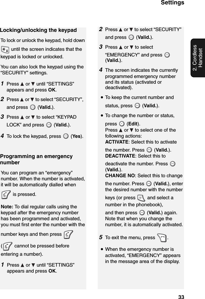 Settings332. Cordless HandsetLocking/unlocking the keypadTo lock or unlock the keypad, hold down  until the screen indicates that the keypad is locked or unlocked.You can also lock the keypad using the “SECURITY” settings. 1Press  or  until “SETTINGS” appears and press OK.2Press   or   to select “SECURITY”, and press   (Valid.).3Press   or   to select “KEYPAD LOCK” and press   (Valid.).4To lock the keypad, press   (Yes).Programming an emergency numberYou can program an “emergency” number. When the number is activated, it will be automatically dialled when  is pressed.Note: To dial regular calls using the keypad after the emergency number has been programmed and activated, you must first enter the number with the number keys and then press   (  cannot be pressed before entering a number).1Press   or   until “SETTINGS” appears and press OK.2Press   or   to select “SECURITY” and press   (Valid.).3Press   or   to select “EMERGENCY” and press   (Valid.).4The screen indicates the currently programmed emergency number and its status (activated or deactivated).  •To keep the current number and status, press   (Valid.).•To change the number or status, press  (Edit). Press   or   to select one of the following actions:ACTIVATE: Select this to activate the number. Press   (Valid.).DEACTIVATE: Select this to deactivate the number. Press   (Valid.).CHANGE NO: Select this to change the number. Press   (Valid.), enter the desired number with the number keys (or press   and select a number in the phonebook),and then press   (Valid.) again. Note that when you change the number, it is automatically activated.5To exit the menu, press  .•When the emergency number is activated, “EMERGENCY” appears in the message area of the display.