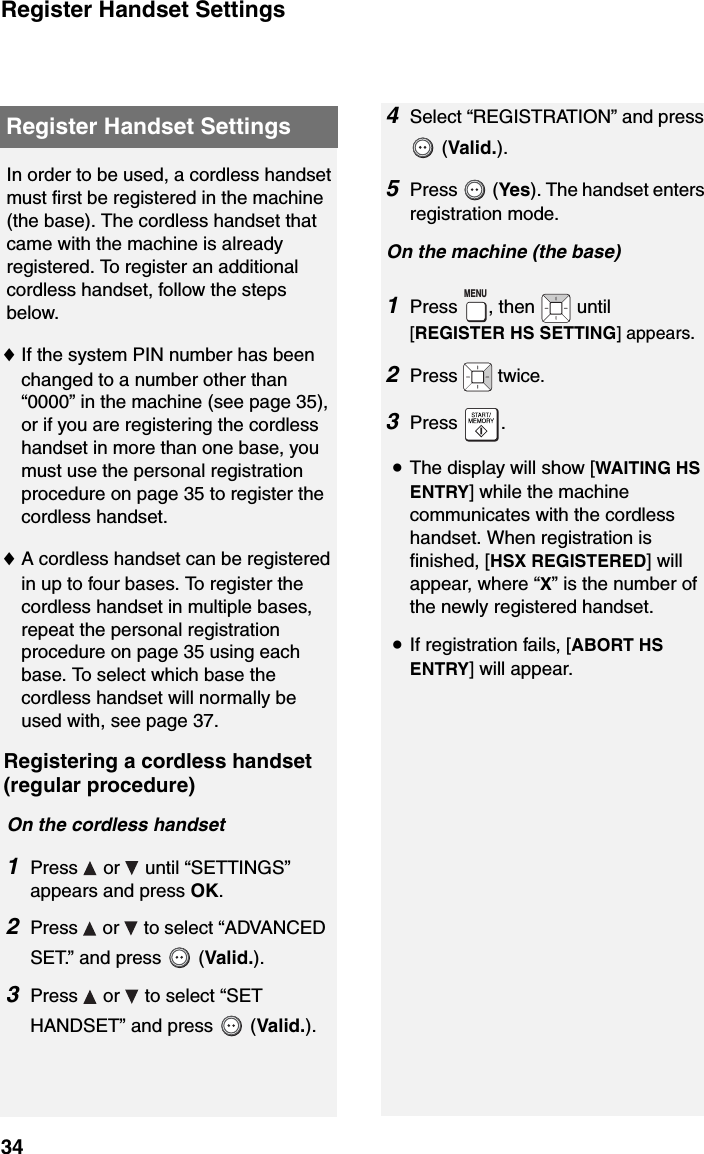 Register Handset Settings34Register Handset SettingsIn order to be used, a cordless handset must first be registered in the machine (the base). The cordless handset that came with the machine is already registered. To register an additional cordless handset, follow the steps below. ♦If the system PIN number has been changed to a number other than “0000” in the machine (see page 35), or if you are registering the cordless handset in more than one base, you must use the personal registration procedure on page 35 to register the cordless handset.♦A cordless handset can be registered in up to four bases. To register the cordless handset in multiple bases, repeat the personal registration procedure on page 35 using each base. To select which base the cordless handset will normally be used with, see page 37.Registering a cordless handset (regular procedure)On the cordless handset1Press  or  until “SETTINGS” appears and press OK.2Press   or   to select “ADVANCED SET.” and press   (Valid.).3Press   or   to select “SET HANDSET” and press   (Valid.).4Select “REGISTRATION” and press  (Valid.).5Press  (Yes). The handset enters registration mode.On the machine (the base)1Press , then   until [REGISTER HS SETTING] appears.2Press  twice.3Press .•The display will show [WAITING HS ENTRY] while the machine communicates with the cordless handset. When registration is finished, [HSX REGISTERED] will appear, where “X” is the number of the newly registered handset.•If registration fails, [ABORT HS ENTRY] will appear.MENU